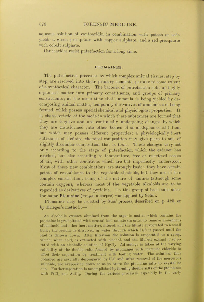 aqueous solution of cantharidin in combination with potash or soda yields a green precipitate with copper sulphate, and a red precipitate with cobalt sulphate. Cantharides resist putrefaction for a long time. PTOMAINES. The putrefactive processes by which complex animal tissues, step by step, are resolved into their primary elements, partake to some extent of a synthetical character. The bacteria of putrefaction split up highly organised matter into primary constituents, and groups of primary constituents; at the same time that ammonia is being yielded by de- composing animal matter, temporary derivatives of ammonia are being formed, which possess special chemical and physiological properties. It is characteristic of the mode in which these substances are formed that they are fugitive and are continually undergoing changes by which they are transformed into other bodies of an analogous constitution, but which may possess different properties: a physiologically inert substance of definite chemical composition may give place to one of slightly dissimilar composition that is toxic. These changes vary not only according to the stage of putrefaction which the cadaver has reached, but also according to temperature, free or restricted access of air, with other conditions which are but imperfectly understood. Most of these new combinations are strongly basic; they have certain points of resemblance to the vegetable alkaloids, but they are of less complex constitution, being of the nature of amines (although some contain oxygen), whereas most of the vegetable alkaloids are to be regarded as derivatives of pyridine. To this group of basic substances the name Ptomaine (7rrw/ia, a corpse) was applied by Selmi, Ptomaines may be isolated by Stas' process, described on p. 425, or by Brieger's method :— An alcoholic extract obtained from the organic matter which contains the ptomaine is precipitated with neutral lead acetate (in order to remove amorphous albuminoid and other inert matter), filtered, and the nitrate evaporated to a small bulk ; the residue is dissolved in water through which H2S is passed until the lead is thrown down. After filtration the solution is evaporated to a syrup, which, when cold, is extracted with alcohol, and the filtered extract precipi- tated with an alcoholic solution of HgCl2. Advantage is taken of the varying solubility of the double salts formed by ptomaines with mercuric chloride to effect their separation by treatment with boiling water. The solutions thus obtained are severally decomposed by H2S and, after removal of the mercurous sulphide, are evaporated down so as to cause the ptomaine salts to crystallise out. Further separation is accomplished by forming double salts of the ptomaines with PtCl4 and AuCI3. During the various processes, especially in the early