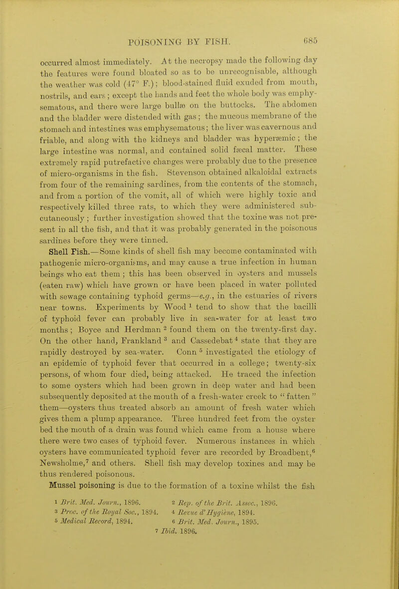 occurred almost immediately. At the necropsy made the following day the features were found bloated so as to be unrecognisable, although the weather was cold (47° P.); blood-stained fluid exuded from mouth, nostrils, and ears ; except the hands and feet the whole body was emphy- sematous, and there were large bulla on the buttocks. The abdomen and the bladder were distended with gas ; the mucous membrane of the stomach and intestines was emphysematous; the liver was cavernous and friable, and along with the kidneys and bladder was hypersemic ; the large intestine was normal, and contained solid fsecal matter. These extremely rapid putrefactive changes were probably due to the presence of micro-orsranisms in the fish. Stevenson obtained alkaloidal extracts from four of the remaining sardines, from the contents of the stomach, and from a portion of the vomit, all of which were highly toxic and respectively killed three rats, to which they were administered sub- cutaneously ; further investigation showed that the toxine was not pre- sent in all the fish, and that it was probably generated in the poisonous sardines before they were tinned. Shell Fish.—Some kinds of shell fish may become contaminated with pathogenic micro-organiems, and may cause a true infection in human beings who eat them ; this has been observed in oysters and mussels (eaten raw) which have grown or have been placed in water polluted with sewage containing typhoid germs—e.g., in the estuaries of rivers near towns. Experiments by Wood 1 tend to show that the bacilli of typhoid fever can probably live in sea-water for at least two months ; Boyce and Herdman 2 found them on the twenty-first day. On the other hand, Frankland 3 and Cassedebat 4 state that they are rapidly destroyed by sea-water. Conn 5 investigated the etiology of an epidemic of typhoid fever that occurred in a college; twenty-six persons, of whom four died, being attacked. He traced the infection to some oysters which had been grown in deep water and had been subsequently deposited at the mouth of a fresh-water creek to  fatten  them—oysters thus treated absorb an amount of fresh water which gives them a plump appearance. Three hundred feet from the oyster bed the mouth of-a drain was found which came from a house where there were two cases of typhoid fever. Numerous instances in which oysters have communicated typhoid fever are recorded by Broadbent,6 Newsholme,7 and others. Shell fish may develop toxines and may be thus rendered poisonous. Mussel poisoning is due to the formation of a toxine whilst the fish i Brit. Med. Join-it., 1896. 2 Rep, of the Brit. Assoc., 1896. 3 Proa, of the Royal Sue, 1894. 4 Revue d'Hygiene, 1894. 5 Medical Record, 1894. 6 Brit. Bled. Journ., 1895.