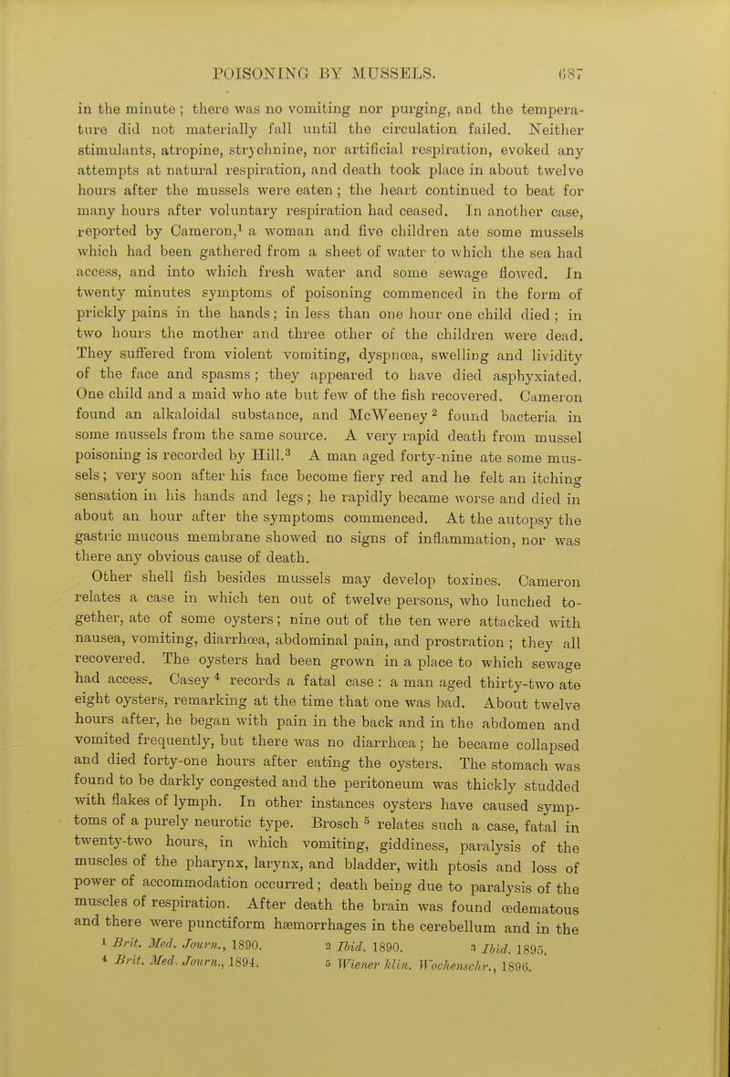 in the minute ; there was no vomiting nor purging, and the tempera- ture did not materially fall until the circulation failed. Neither stimulants, atropine, strychnine, nor artificial respiration, evoked any attempts at natural respiration, and death took place in about twelve hours after the mussels were eaten ; the heart continued to beat for many hours after voluntary respiration had ceased. In another case, reported by Cameron,1 a woman and five children ate some mussels which had been gathered from a sheet of water to which the sea had access, and into which fresh water and some sewage flowed. In twenty minutes symptoms of poisoning commenced in the form of prickly pains in the hands; in less than one hour one child died ; in two hours the mother and three other of the children were dead. They suffered from violent vomiting, dyspnoea, swelling and lividity of the face and spasms; they appeared to have died asphyxiated. One child and a maid who ate but few of the fish recovered. Cameron found an alkaloidal substance, and McWeeney2 found bacteria in some mussels from the same source. A very rapid death from mussel poisoning is recorded by Hill.3 A man aged forty-nine ate some mus- sels ; very soon after his face become fiery red and he felt an itching sensation in his hands and legs; he rapidly became worse and died in about an hour after the symptoms commenced. At the autopsy the gastric mucous membrane showed no signs of inflammation, nor was there any obvious cause of death. Other shell fish besides mussels may develop toxines. Cameron relates a case in which ten out of twelve persons, who lunched to- gether, ate of some oysters; nine out of the ten were attacked with nausea, vomiting, diarrhoea, abdominal pain, and prostration ; they all recovered. The oysters had been grown in a place to which sewage had access, Casey 4 records a fatal case : a man aged thirty-two ate eight oysters, remarking at the time that one was bad. About twelve hours after, he began with pain in the back and in the abdomen and vomited frequently, but there was no diarrhoea; he became collapsed and died forty-one hours after eating the oysters. The stomach was found to be darkly congested and the peritoneum was thickly studded with flakes of lymph. In other instances oysters have caused symp- toms of a purely neurotic type. Brosch 5 relates such a case, fatal in twenty-two hours, in which vomiting, giddiness, paralysis of the muscles of the pharynx, larynx, and bladder, with ptosis and loss of power of accommodation occurred; death being due to paralysis of the muscles of respiration. After death the brain was found cedematous and there were punctiform haemorrhages in the cerebellum and in the i Brit. Med. Journ., 1890. 2 Ibid. 1890. n md. 1895.