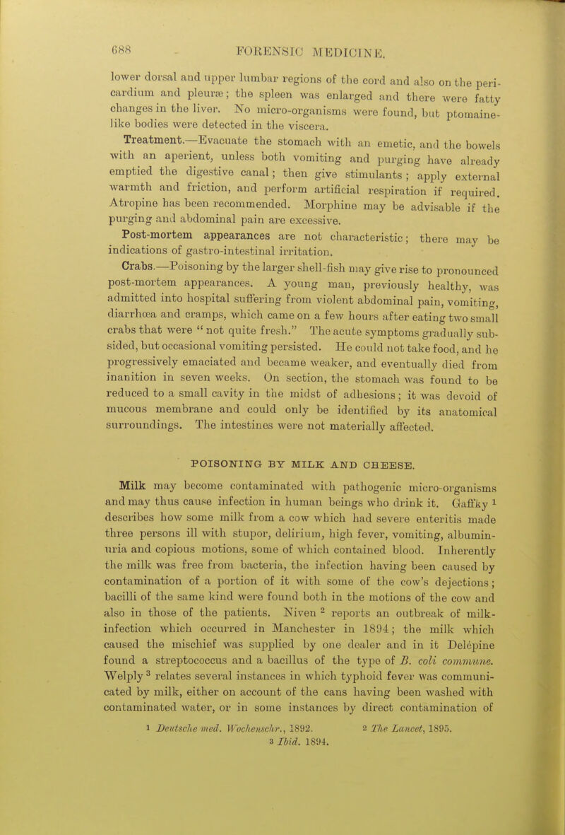 lower dorsal and upper lumbar regions of the cord and also on the peri- cardium and pleurae; the spleen was enlarged and there were fatty changes in the liver. No micro-organisms were found, but ptomaine- like bodies were detected in the viscera. Treatment.—Evacuate the stomach with an emetic, and the bowels with an aperient, unless both vomiting and purging have already emptied the digestive canal; then give stimulants; apply external warmth and friction, and perform artificial respiration if required. Atropine has been recommended. Morphine may be advisable if the purging and abdominal pain are excessive. Post-mortem appearances are not characteristic; there may be indications of gastro-intestinal irritation. Crabs.—Poisoning by the larger shell-fish may give rise to pronounced post-mortem appearances. A young man, previously healthy, was admitted into hospital suffering from violent abdominal pain, vomiting diarrhoea and cramps, which came on a few hours after eating two small crabs that were  not quite fresh. The acute symptoms gradually sub- sided, but occasional vomiting persisted. He could not take food, and he progressively emaciated and became weaker, and eventually died from inanition in seven weeks. On section, the stomach was found to be reduced to a small cavity in the midst of adhesions; it was devoid of mucous membrane and could only be identified by its anatomical surroundings. The intestines were not materially affected. POISONING BY MILK AND CHEESE. Milk may become contaminated with pathogenic micro-organisms and may thus cause infection in human beings who drink it. Gaffky 1 describes how some milk from a cow which had severe enteritis made three persons ill with stupor, delirium, high fever, vomiting, albumin- uria and copious motions, some of which contained blood. Inherently the milk was free from bacteria, the infection having been caused by contamination of a portion of it with some of the cow's dejections; bacilli of the same kind were found both in the motions of the cow and also in those of the patients. Niven 2 reports an outbreak of milk- infection which occurred in Manchester in 18!)4; the milk which caused the mischief was supplied by one dealer and in it Delepine found a streptococcus and a bacillus of the typo of B. coli commune. Welply3 relates several instances in which typhoid fever was communi- cated by milk, either on account of the cans having been Avashed with contaminated water, or in some instances by direct contamination of i Deutsche vied. Woche/mfir., 1892. 2 The Lancet, 1895.