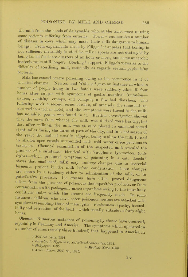 POISONING BY MILK AND CHEESE. G89 the milk from the hands of dairymaids who, at the time, were nursing some patients suffering from enterica. Tower 1 enumerates a number of diseases in cows which may make their milk dangerous to human beings. From experiments made by Fliigge 2 it appears that boiling is not sufficient invariably to sterilise milk; spores are not destroyed by being boiled for three-quarters of an hour or more, and some anaerobic bacteria resist still longer. Sterling 3 supports Fliigge's views as to the difficulty of sterilising milk, especially as regards certain peptonizing bacteria. Milk has caused severe poisoning owing to the occurrence in it of chemical changes. Newton and Wallace 4 gave an instance in which a number of people living in two hotels were suddenly taken ill four hours after supper with symptoms of gastro-intestinal irritation- nausea, vomiting, cramps, and collapse; a few had diarrhoea. The following week a second series of cases, of precisely the same nature, occurred in another hotel, and the symptoms were traced to the milk' but no added poison was found in it. Further investigation showed that the cows from whence the milk was derived were healthy, but that after milking, the milk was at once placed in cans and carted eight miles during the warmest part of the clay, and in a hot season of the year; the method usually adopted being to allow the milk to cool m shallow open vessels surrounded with cold water or ice previous to transport. Chemical examination of the suspected milk revealed the presence of a substance-identical with Vaughan's tyrotoxicon (vide infra)—which produced symptoms of poisoning in a cat. Leeds5 states that condensed milk may undergo changes due to bacterial ferments present in the milk before condensation; these changes are shown by a tendency either to solidification of the milk or to putrefactive processes. Ice creams have often proved dangerous either from the presence of poisonous decomposition products, or from contamination with pathogenic micro-organisms owing to the insanitary conditions under which the creams are frequently made. In some instances children who have eaten poisonous creams are attacked with symptoms resembling those of meningitis-restlessness, apathy, insensi- honvs retraCti°n °f the heacl-which usually subside in forty-eight Cheese.-Numerous instances of poisoning by cheese have occurred, especially m Germany and America. The symptoms which appeared in a number of cases (nearly three hundred) that happened in America in 1 Medical News, 1891. 2 Zeitschr.f. Hygiene u. Infectionskranhheiten, 1894 3 Medycyna, 1895. 4 Me(Ucal N ^ 6 Amer. Journ. Med. Sc., 1895. 2x