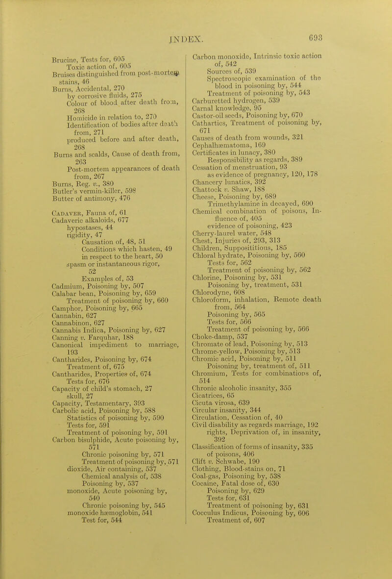 Bruoine, Tests for, 605 Toxic action of, 605 Bruises distinguished from post-mortem stains, 46 Burns, Accidental, 270 by corrosive fluids, 275 Colour of blood after death fro n, 268 Homicide in relation to, 270 Identification of bodies after death from, 271 produced before and after death, 268 Burns and scalds, Cause of death from, 263 Post-mortem appearances of death from, 267 Burns, Reg. v., 380 Butler's vermin-killer, 598 Butter of antimony, 476 Cadaver, Fauna of, 61 Cadaveric alkaloids, 677 hypostases, 44 rigidity, 47 Causation of, 48, 51 Conditions which hasten, 49 hi respect to the heart, 50 spasm or instantaneous rigor, 52 Examples of, 53 Cadmium, Poisoning by, 507 Calabar bean, Poisoning by, 659 Treatment of poisoning by, 660 Camphor, Poisoning by, 665 Cannabin, 627 Cannabinon, 627 Cannabis Indica, Poisoning by, 627 Canning v. Farquhar, 188 Canonical impediment to marriage, 193 Cantharides, Poisoning by, 674 Treatment of, 675 Cantharides, Properties of, 674 Tests for, 676 Capacity of child's stomach, 27 skull, 27 Capacity, Testamentary, 393 Carbolic acid, Poisoning by, 588 Statistics of poisoning bv, 590 Tests for, 591 Treatment of poisoning by, 591 Carbon bisulphide, Acute poisoning by, 571 Chronic poisoning by, 571 Treatment of poisoning by, 571 dioxide, Air containing, 537 Chemical analysis of, 538 Poisoning by, 537 monoxide, Acute poisoning by, 540 Chronic poisoning by, 545 monoxide haemoglobin, 541 Test for, 544 Carbon monoxide, Intrinsic toxic action of, 542 Sources of, 539 Spectroscopic examination of the blood in poisoning by, 544 Treatment of poisoning by, 543 Carburetted hydrogen, 539 Carnal knowledge, 95 Castor-oil seeds, Poisoning by, 670 Cathartics, Treatment of poisoning by, 671 Causes of death from wounds, 321 Cephalhsematonia, 169 Certificates in lunacy, 380 Responsibility as regards, 389 Cessation of menstruation, 93 as evidence of pregnancy, 120, 178 Chancery lunatics, 392 Chattock v. Shaw, 188 Cheese, Poisoning by, 689 Trimethylamine in decayed, 690 Chemical combination of poisons, In- fluence of, 405 evidence of poisoning, 423 Cherry-laurel water, 548 Chest, Injuries of, 293, 313 Children, Supposititious, 185 Chloral hydrate, Poisoning by, 560 Tests for, 562 Treatment of poisoning by, 562 Chlorine, Poisoning by, 531 Poisoning by, treatment, 531 Chlorodyne, 608 Chloroform, inhalation, Remote death from, 564 Poisoning by, 565 Tests for, 566 Treatment of poisoning by, 566 Choke-damp, 537 Chromate of lead, Poisoning by, 513 Chrome-yellow, Poisoning by, 513 Chromic acid, Poisoning by, 511 Poisoning by, treatment of, 511 Chromium, Tests for combinations of, 514 Chronic alcoholic insanity, 355 Cicatrices, 65 Cicuta virosa, 639 Circular insanity, 344 Circulation, Cessation of, 40 Civil disability as regards marriage, 192 rights, Deprivation of, in insanity, 392 Classification of forms of insanity, 335 of poisons, 406 Clift v. Schwabe, 190 Clothing, Blood-stains on, 71 Coal-gas, Poisoning by, 538 Cocaine, Fatal dose of, 630 Poisoning by, 629 Tests for, 631 Treatment of poisoning by, 631 Cocculus Indicus, Poisoning by, 606 Treatment of, 607