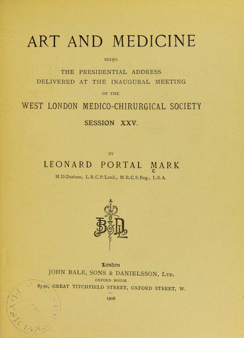 ART AND MEDICINE BEING THE PRESIDENTIAL ADDRESS DELIVERED AT THE INAUGURAL MEETING OF THE WEST LONDON MEDICO-CHIRURGICAL SOCIETY SESSION XXV. BY LEONARD PORTAL MARK c M.D.Durham, L.R.C.P.Lond., M.R.C.S.Eng., L.S.A. 4r JOHN BALE, SONS & DANIELSSON, Ltd. OXFORD HOUSE &3-9I, GREAT TITCHFIELD STREET, OXFORD STREET, W. • • 1906