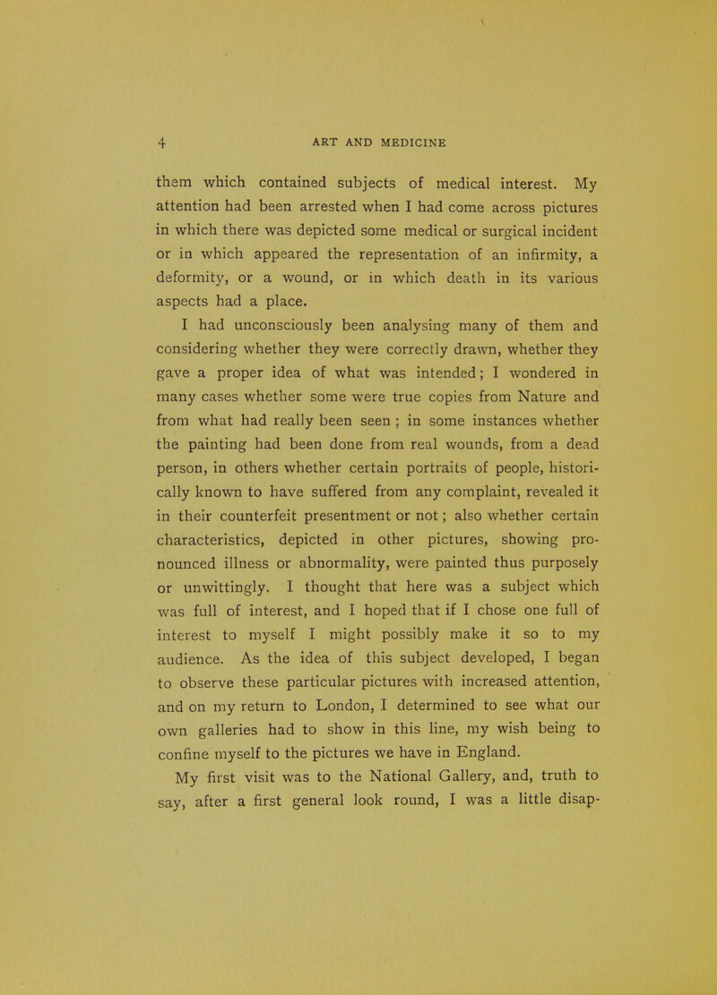them which contained subjects of medical interest. My attention had been arrested when I had come across pictures in which there was depicted some medical or surgical incident or in which appeared the representation of an infirmity, a deformity, or a wound, or in which death in its various aspects had a place. I had unconsciously been analysing many of them and considering whether they were correctly drawn, whether they gave a proper idea of what was intended; I wondered in many cases whether some were true copies from Nature and from what had really been seen ; in some instances whether the painting had been done from real wounds, from a dead person, in others whether certain portraits of people, histori- cally known to have suffered from any complaint, revealed it in their counterfeit presentment or not; also whether certain characteristics, depicted in other pictures, showing pro- nounced illness or abnormality, were painted thus purposely or unwittingly. I thought that here was a subject which was full of interest, and I hoped that if I chose one full of interest to myself I might possibly make it so to my audience. As the idea of this subject developed, I began to observe these particular pictures with increased attention, and on my return to London, I determined to see what our own galleries had to show in this line, my wish being to confine myself to the pictures we have in England. My first visit was to the National Gallery, and, truth to say, after a first general look round, I was a little disap-