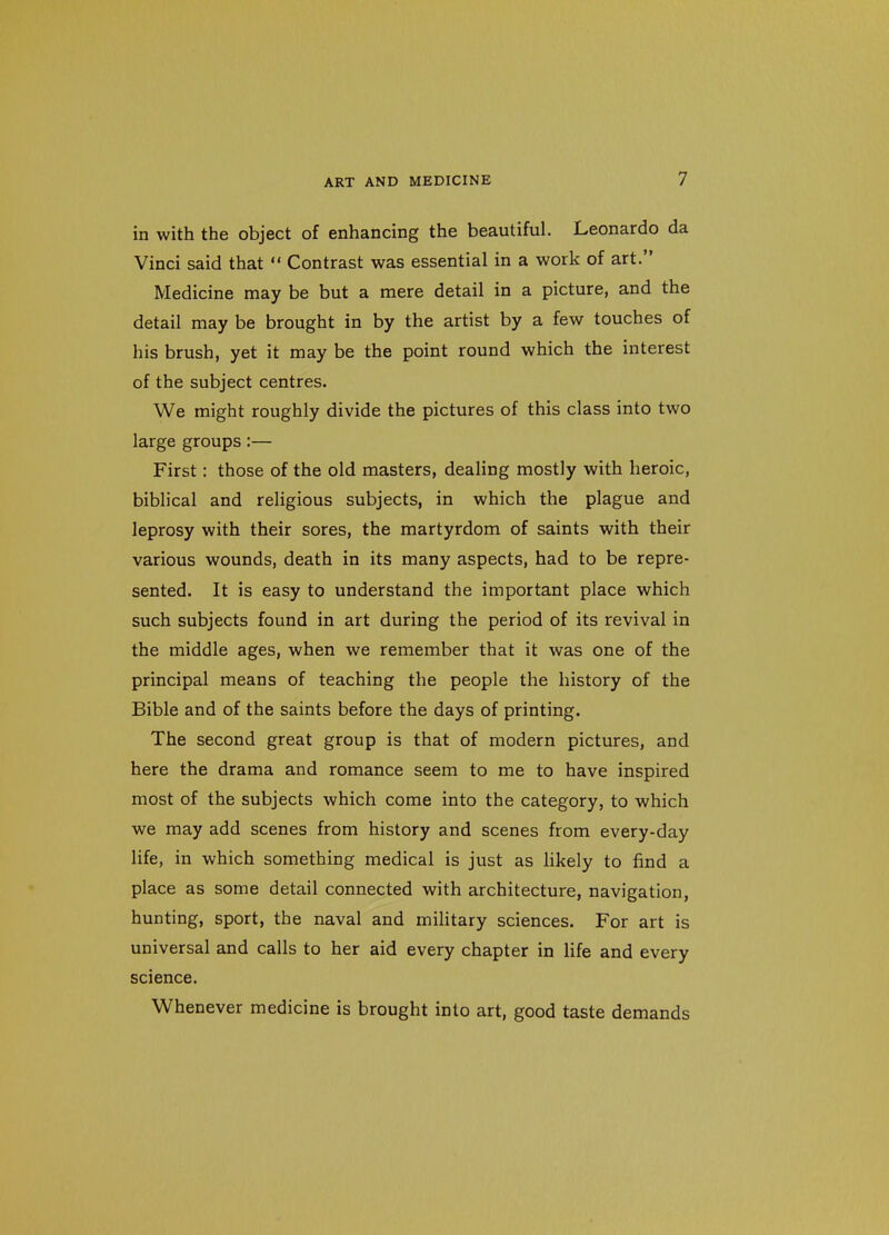 in with the object of enhancing the beautiful. Leonardo da Vinci said that  Contrast was essential in a work of art. Medicine may be but a mere detail in a picture, and the detail may be brought in by the artist by a few touches of his brush, yet it may be the point round which the interest of the subject centres. We might roughly divide the pictures of this class into two large groups:— First: those of the old masters, dealing mostly with heroic, biblical and religious subjects, in which the plague and leprosy with their sores, the martyrdom of saints with their various wounds, death in its many aspects, had to be repre- sented. It is easy to understand the important place which such subjects found in art during the period of its revival in the middle ages, when we remember that it was one of the principal means of teaching the people the history of the Bible and of the saints before the days of printing. The second great group is that of modern pictures, and here the drama and romance seem to me to have inspired most of the subjects which come into the category, to which we may add scenes from history and scenes from every-day life, in which something medical is just as Hkely to find a place as some detail connected with architecture, navigation, hunting, sport, the naval and military sciences. For art is universal and calls to her aid every chapter in life and every science. Whenever medicine is brought into art, good taste demands