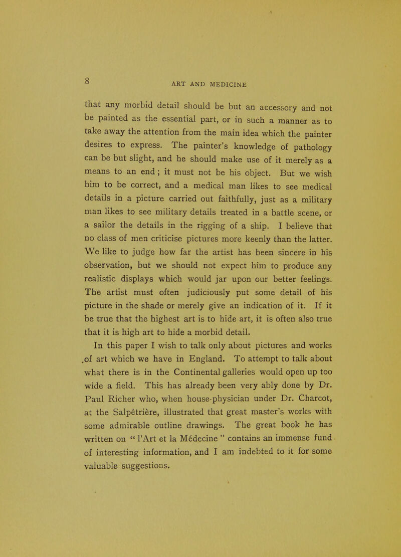 ART AND MEDICINE that any morbid detail should be but an accessory and not be painted as the essential part, or in such a manner as to take away the attention from the main idea which the painter desires to express. The painter's knowledge of pathology can be but slight, and he should make use of it merely as a means to an end ; it must not be his object. But we wish him to be correct, and a medical man likes to see medical details in a picture carried out faithfully, just as a military man likes to see military details treated in a battle scene, or a sailor the details in the rigging of a ship. I beHeve that no class of men criticise pictures more keenly than the latter. We like to judge how far the artist has been sincere in his observation, but we should not expect him to produce any realistic displays which would jar upon our better feelings. The artist must often judiciously put some detail of his picture in the shade or merely give an indication of it. If it be true that the highest art is to hide art, it is often also true that it is high art to hide a morbid detail. In this paper I wish to talk only about pictures and works .of art which we have in England. To attempt to talk about what there is in the Continental galleries would open up too wide a field. This has already been very ably done by Dr. Paul Richer who, when house-physician under Dr. Charcot, at the Salpetriere, illustrated that great master's works with some admirable outline drawings. The great book he has written on  I'Art et la Medecine  contains an immense fund of interesting information, and I am indebted to it for some valuable suggestions.