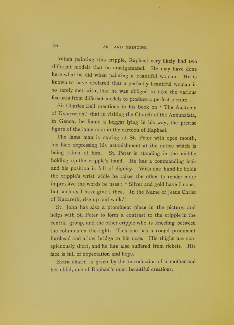 lO When painting this cripple, Raphael very likely had two different models that he amalgamated. He may have done here what he did when painting a beautiful woman. He is known to have declared that a perfectly beautiful woman is so rarely met with, that he was obliged to take the various features from different models to produce a perfect picture. Sir Charles Bell mentions in his book on  The Anatomy of Expression, that in visiting the Church of the Annunziata, in Genoa, he found a beggar lying in his way, the precise figure of the lame man in the cartoon of Raphael. The lame man is staring at St. Peter with open mouth, his face expressing his astonishment at the notice which is being taken of him. St. Peter is standing in the middle holding up the cripple's hand. He has a commanding look and his position is full of dignity. With one hand he holds the cripple's wrist while he raises the other to render more impressive the words he uses :  Silver and gold have I none; but such as I have give I thee. In the Name of Jesus Christ of Nazareth, rise up and walk. St. John has also a prominent place in the picture, and helps with St. Peter to form a contrast to the cripple in the central group, and the other cripple who is kneeling between the columns on the right. This one has a roupd prominent forehead and a low bridge to his nose. His thighs are con- spicuously short, and he has also suffered from rickets. His face is full of expectation and hope. Extra charm is given by the introduction of a mother and her child, one of Raphael's most beautiful creations.