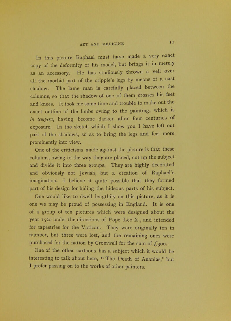 In this picture Raphael must have made a very exact copy of the deformity of his model, but brings it in merely as an accessory. He has studiously thrown a veil over all the morbid part of the cripple's legs by means of a cast shadow. The lame man is carefully placed between the columns, so that the shadow of one of them crosses his feet and knees. It took me some time and trouble to make out the exact outline of the limbs owing to the painting, which is in tempera, having become darker after four centuries of exposure. In the sketch which I show you I have left out part of the shadows, so as to bring the legs and feet more prominently into view. One of the criticisms made against the picture is that these columns, owing to the way they are placed, cut up the subject and divide it into three groups. They are highly decorated and obviously not Jewish, but a creation of Raphael's imagination. I believe it quite possible that they formed part of his design for hiding the hideous parts of his subject. One would like to dwell lengthily on this picture, as it is one we may be proud of possessing in England. It is one of a group of ten pictures which were designed about the year 1520 under the directions of Pope Leo X., and intended for tapestries for the Vatican. They were originally ten in number, but three were lost, and the remaining ones were purchased for the nation by Cromwell for the sum of £^00. One of the other cartoons has a subject which it would be interesting to talk about here,  The Death of Ananias, but I prefer passing on to the works of other painters.