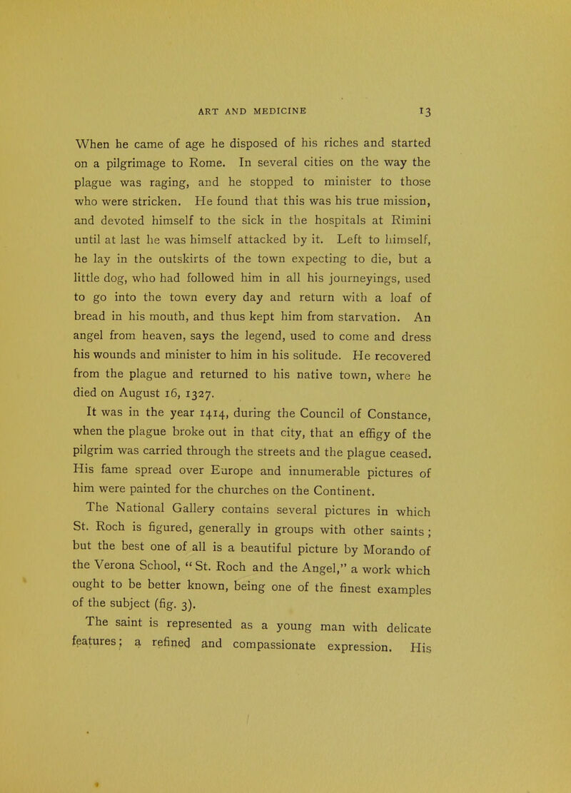 When he came of age he disposed of his riches and started on a pilgrimage to Rome. In several cities on the way the plague was raging, and he stopped to minister to those who were stricken. He found that this was his true mission, and devoted himself to the sick in the hospitals at Rimini until at last he was himself attacked by it. Left to himself, he lay in the outskirts of the town expecting to die, but a little dog, who had followed him in all his journeyings, used to go into the town every day and return with a loaf of bread in his mouth, and thus kept him from starvation. An angel from heaven, says the legend, used to come and dress his wounds and minister to him in his solitude. He recovered from the plague and returned to his native town, where he died on August 16, 1327. It was in the year 1414, during the Council of Constance, when the plague broke out in that city, that an effigy of the pilgrim was carried through the streets and the plague ceased. His fame spread over Europe and innumerable pictures of him were painted for the churches on the Continent. The National Gallery contains several pictures in which St. Roch is figured, generally in groups with other saints ; but the best one of all is a beautiful picture by Morando of the Verona School, St. Roch and the Angel, a work which ought to be better known, being one of the finest examples of the subject (fig. 3). The saint is represented as a young man with delicate features; a refined and compassionate expression. His «