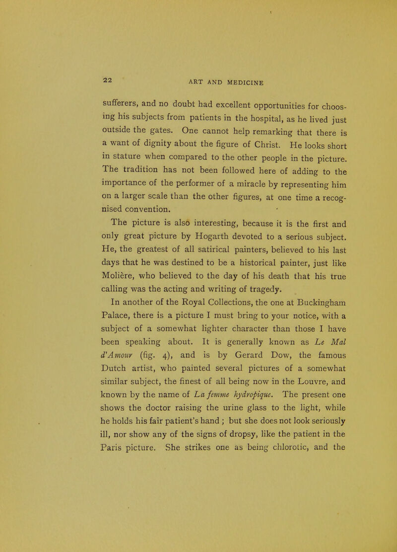 sufferers, and no doubt had excellent opportunities for choos- ing his subjects from patients in the hospital, as he lived just outside the gates. One cannot help remarking that there is a want of dignity about the figure of Christ. He looks short in stature when compared to the other people in the picture. The tradition has not been followed here of adding to the importance of the performer of a miracle by representing him on a larger scale than the other figures, at one time a recog- nised convention. The picture is also interesting, because it is the first and only great picture by Hogarth devoted to a serious subject. He, the greatest of all satirical painters, believed to his last days that he was destined to be a historical painter, just like Moliere, who believed to the day of his death that his true calling was the acting and writing of tragedy. In another of the Royal Collections, the one at Buckingham Palace, there is a picture I must bring to your notice, with a subject of a somewhat lighter character than those I have been speaking about. It is generally known as Le Mai d'Amour (fig. 4), and is by Gerard Dow, the famous Dutch artist, who painted several pictures of a somewhat similar subject, the finest of all being now in the Louvre, and known by the name of La fenme hydropique. The present one shows the doctor raising the urine glass to the light, while he holds his fair patient's hand ; but she does not look seriously ill, nor show any of the signs of dropsy, like the patient in the Paris picture. She strikes one as being chlorolic, and the