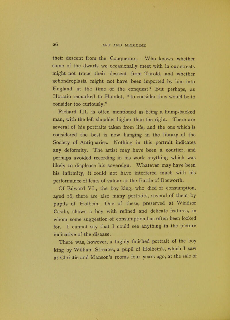 their descent from the Conquerors. Who knows whether some of the dwarfs we occasionally meet with in our streets might not trace their descent from Turold, and whether achondroplasia might not have been imported by him into England at the time of the conquest ? But perhaps, as Horatio remarked to Hamlet, to consider thus would be to consider too curiously. Richard HI. is often mentioned as being a hump-backed man, with the left shoulder higher than the right. There are several of his portraits taken from life, and the one which is considered the best is now hanging in the library of the Society of Antiquaries. Nothing in this portrait indicates any deformity. The artist may have been a courtier, and perhaps avoided recording in his work anything which was likely to displease his sovereign. Whatever may have been his infirmity, it could not have interfered much with his performance of feats of valour at the Battle of Bosworth. Of Edward VI., the boy king, who died of consumption, aged 16, there are also many portraits, several of them by pupils of Holbein. One of these, preserved at Windsor Castle, shows a boy with refined and dehcate features, in whom some suggestion of consumption has often been looked for. I cannot say that I could see anything in the picture indicative of the disease. There was, however, a highly finished portrait of the boy king by William Streates, a pupil of Holbein's, which I saw at Christie and Hanson's rooms four years ago, at the sale of