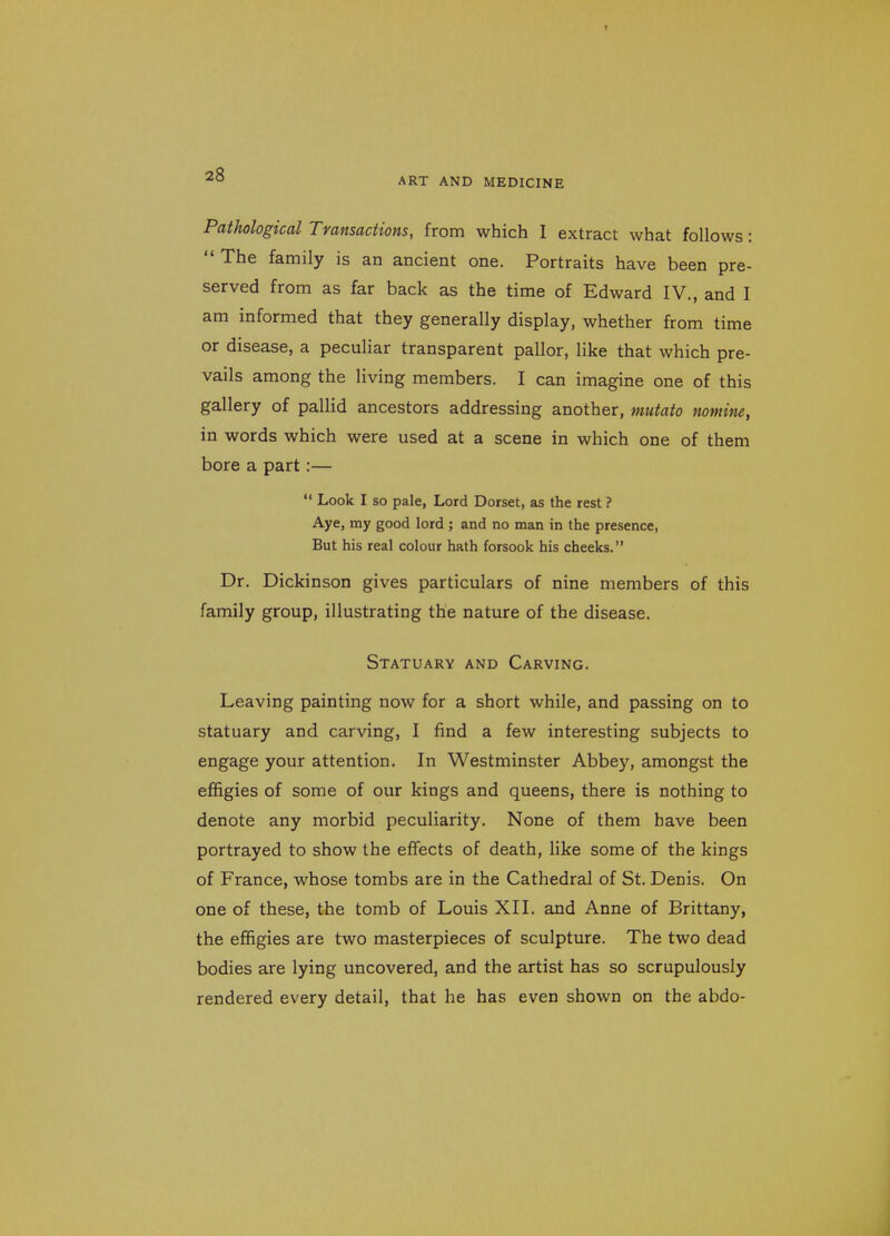 ART AND MEDICINE Pathological Transactions, from which I extract what follows: The family is an ancient one. Portraits have been pre- served from as far back as the time of Edward IV., and I am informed that they generally display, whether from time or disease, a peculiar transparent pallor, like that which pre- vails among the living members. I can imagine one of this gallery of pallid ancestors addressing another, mutato nomine, in words which were used at a scene in which one of them bore a part:— Look I so pale, Lord Dorset, as the rest ? Aye, ray good lord ; and no man in the presence, But his real colour hath forsook his cheeks. Dr. Dickinson gives particulars of nine members of this family group, illustrating the nature of the disease. Statuary and Carving. Leaving painting now for a short while, and passing on to statuary and carving, I find a few interesting subjects to engage your attention. In Westminster Abbey, amongst the effigies of some of our kings and queens, there is nothing to denote any morbid peculiarity. None of them have been portrayed to show the effects of death, like some of the kings of France, whose tombs are in the Cathedral of St. Denis. On one of these, the tomb of Louis XII. and Anne of Brittany, the effigies are two masterpieces of sculpture. The two dead bodies are lying uncovered, and the artist has so scrupulously rendered every detail, that he has even shown on the abdo-
