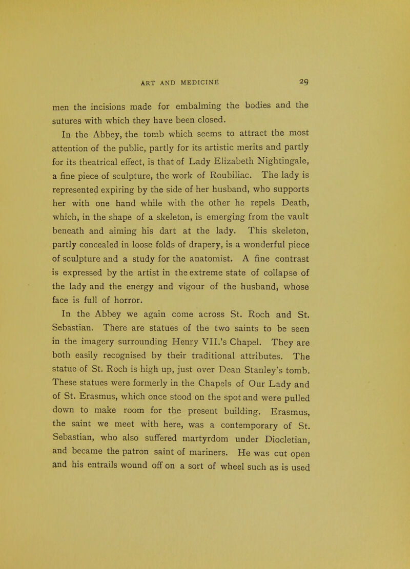 men the incisions made for embalming the bodies and the sutures with which they have been closed. In the Abbey, the tomb which seems to attract the most attention of the public, partly for its artistic merits and partly for its theatrical effect, is that of Lady Elizabeth Nightingale, a fine piece of sculpture, the work of Roubiliac. The lady is represented expiring by the side of her husband, who supports her with one hand while with the other he repels Death, which, in the shape of a skeleton, is emerging from the vault beneath and aiming his dart at the lady. This skeleton, partly concealed in loose folds of drapery, is a wonderful piece of sculpture and a study for the anatomist. A fine contrast is expressed by the artist in the extreme state of collapse of the lady and the energy and vigour of the husband, whose face is full of horror. In the Abbey we again come across St. Roch and St. Sebastian. There are statues of the two saints to be seen in the imagery surrounding Henry VII.'s Chapel, They are both easily recognised by their traditional attributes. The statue of St. Roch is high up, just over Dean Stanley's tomb. These statues were formerly in the Chapels of Our Lady and of St. Erasmus, which once stood on the spot and were pulled down to make room for the present building. Erasmus, the saint we meet with here, was a contemporary of St. Sebastian, who also suffered martyrdom under Diocletian, and became the patron saint of mariners. He was cut open and his entrails wound off on a sort of wheel such as is used