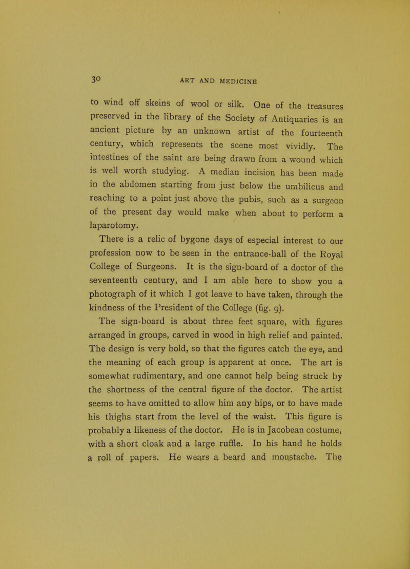 to wind off skeins of wool or silk. One of the treasures preserved in the library of the Society of Antiquaries is an ancient picture by an unknown artist of the fourteenth century, which represents the scene most vividly. The intestines of the saint are being drawn from a wound which is well worth studying. A median incision has been made in the abdomen starting from just below the umbilicus and reaching to a point just above the pubis, such as a surgeon of the present day would make when about to perform a laparotomy. There is a relic of bygone days of especial interest to our profession now to be seen in the entrance-hall of the Royal College of Surgeons. It is the sign-board of a doctor of the seventeenth century, and I am able here to show you a photograph of it which I got leave to have taken, through the kindness of the President of the College (fig. 9). The sign-board is about three feet square, with figures arranged in groups, carved in wood in high relief and painted. The design is very bold, so that the figures catch the eye, and the meaning of each group is apparent at once. The art is somewhat rudimentary, and one cannot help being struck by the shortness of the central figure of the doctor. The artist seems to have omitted to allow him any hips, or to have made his thighs start from the level of the waist. This figure is probably a likeness of the doctor. He is in Jacobean costume, with a short cloak and a large ruffle. In his hand he holds a roll of papers. He wears a beard and moustache. The