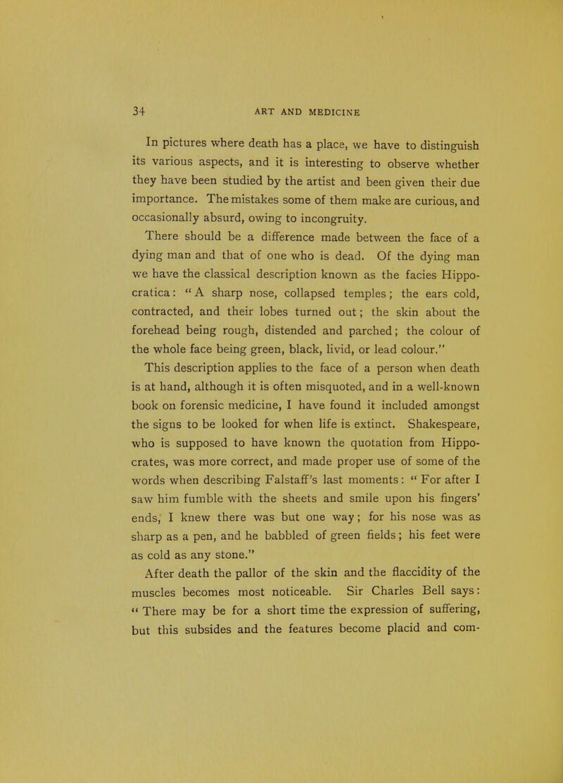 In pictures where death has a place, we have to distinguish its various aspects, and it is interesting to observe whether they have been studied by the artist and been given their due importance. The mistakes some of them make are curious, and occasionally absurd, owing to incongruity. There should be a difference made between the face of a dying man and that of one who is dead. Of the dying man we have the classical description known as the facies Hippo- cratica:  A sharp nose, collapsed temples; the ears cold, contracted, and their lobes turned out; the skin about the forehead being rough, distended and parched; the colour of the whole face being green, black, livid, or lead colour. This description applies to the face of a person when death is at hand, although it is often misquoted, and in a well-known book on forensic medicine, I have found it included amongst the signs to be looked for when life is extinct. Shakespeare, who is supposed to have known the quotation from Hippo- crates, was more correct, and made proper use of some of the words when describing FalstafF's last moments:  For after I saw him fumble with the sheets and smile upon his fingers' ends, I knew there was but one way; for his nose was as sharp as a pen, and he babbled of green fields ; his feet were as cold as any stone. After death the pallor of the skin and the flaccidity of the muscles becomes most noticeable. Sir Charles Bell says:  There may be for a short time the expression of suffering, but this subsides and the features become placid and com-
