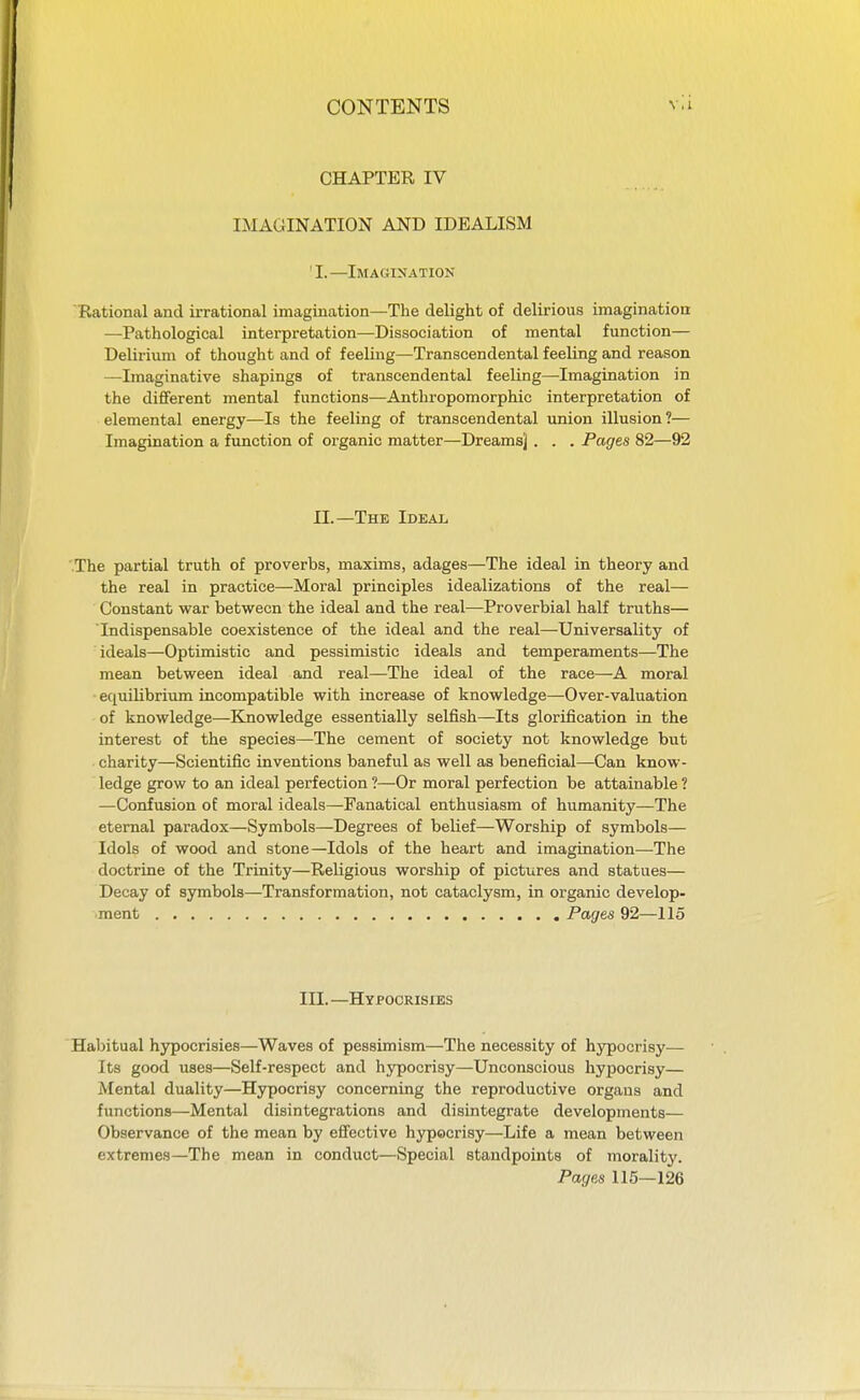 CHAPTER IV IMAGINATION AND IDEALISM ' I. —Imagination Rational and irrational imagination—The delight of delirious imagination —Pathological interpretation—Dissociation of mental function— Delirium of thought and of feeling—Transcendental feeling and reason —Imaginative shapings of transcendental feeling—Imagination in the different mental functions—Anthropomorphic interpretation of elemental energy—Is the feeling of transcendental union illusion?— Imagination a function of organic matter—Dreams] . . . Pages 82—92 II.—The Ideal The partial truth of proverbs, maxims, adages—The ideal in theory and the real in practice—Moral principles idealizations of the real— Constant war between the ideal and the real—Proverbial half truths— Indispensable coexistence of the ideal and the real—Universality of ideals—Optimistic and pessimistic ideals and temperaments—The mean between ideal and real—The ideal of the race—A moral equilibrium incompatible with increase of knowledge—Over-valuation of knowledge—Knowledge essentially selfish—Its glorification in the interest of the species—The cement of society not knowledge but • charity—Scientific inventions baneful as well as beneficial—Can know- ledge grow to an ideal perfection ?—Or moral perfection be attainable ? —Confusion of moral ideals—Fanatical enthusiasm of humanity—The eternal paradox—Symbols—Degrees of belief—Worship of symbols— Idols of wood and stone—Idols of the heart and imagination—The doctrine of the Trinity—Religious worship of pictures and statues— Decay of symbols—Transformation, not cataclysm, in organic develop- ment Pages 92—115 in. —Hypocrisies Habitual hypocrisies—Waves of pessimism—The necessity of hypocrisy— Its good uses—Self-respect and hypocrisy—Unconscious hypocrisy— Mental duality—Hypocrisy concerning the reproductive organs and functions—Mental disintegrations and disintegrate developments— Observance of the mean by effective hypocrisy—Life a mean between extremes—The mean in conduct—Special standpoints of morality. Pages 115—126