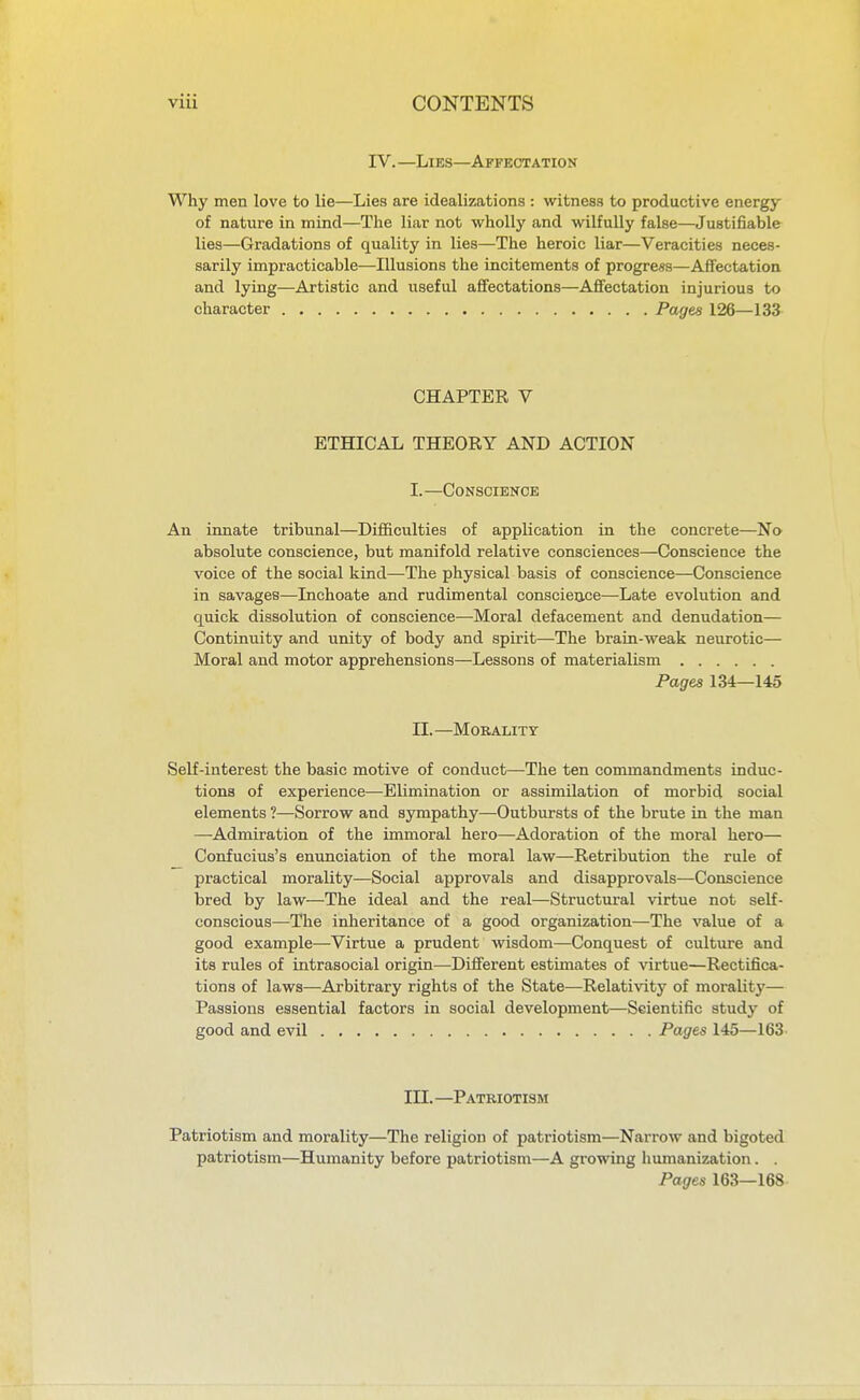 IV. —Libs—Affectation Why men love to lie—Lies are idealizations : witness to productive energy of nature in mind—The liar not wholly and wilfully false—Justifiable lies—Gradations of quality in lies—The heroic liar—Veracities neces- sarily impracticable—Illusions the incitements of progress—Affectation and lying—Artistic and useful affectations—Affectation injurious to character Pages 126—133 CHAPTER V ETHICAL THEORY AND ACTION I.—Conscience An innate tribunal—Difficulties of application in the concrete—No absolute conscience, but manifold relative consciences—Conscience the voice of the social kind—The physical basis of conscience—Conscience in savages—Inchoate and rudimental conscience—Late evolution and quick dissolution of conscience—Moral defacement and denudation— Continuity and unity of body and spirit—The brain-weak neurotic— Moral and motor apprehensions—Lessons of materialism Pages 134—145 n.—Morality Self-interest the basic motive of conduct—The ten commandments induc- tions of experience—Elimination or assimilation of morbid social elements 1—Sorrow and sympathy—Outbursts of the brute in the man —Admiration of the immoral hero—Adoration of the moral hero— Confucius's enunciation of the moral law—Retribution the rule of practical morality—Social approvals and disapprovals—Conscience bred by law—The ideal and the real—Structural virtue not self- conscious—The inheritance of a good organization—The value of a good example—Virtue a prudent wisdom—Conquest of culture and its rules of intrasocial origin—Different estimates of virtue—Rectifica- tions of laws—Arbitrary rights of the State—Relativity of moralit}'— Passions essential factors in social development—Scientific study of good and evil Pages 145—163- III.—Patriotism Patriotism and morality—The religion of patriotism—Narrow and bigoted patriotism—Humanity before patriotism—A growing humanization. . Pages 163—168