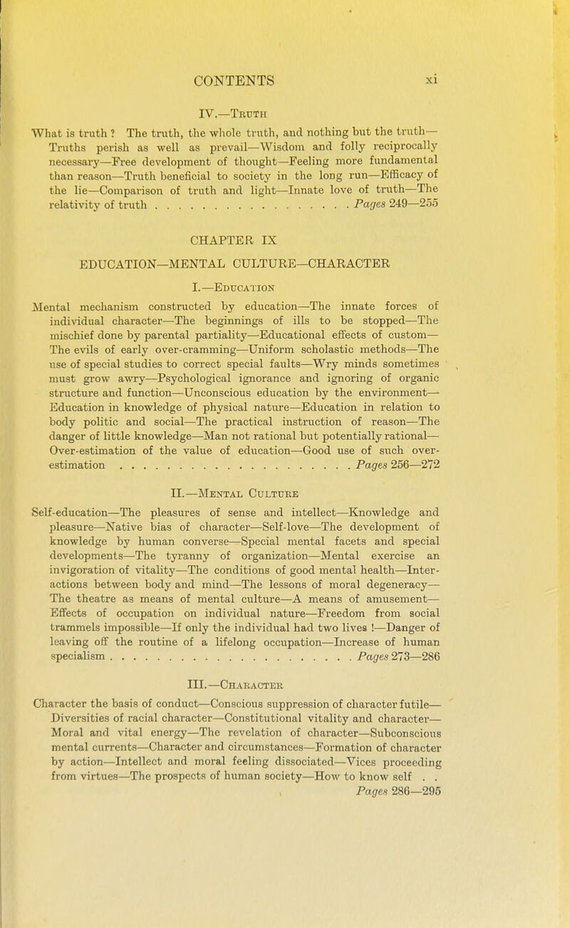 IV.—Truth What is truth ? The truth, the whole truth, aud nothing but the truth- Truths perish as well as prevail—Wisdom and folly reciprocally necessary—Free development of thought—Feeling more fundamental than reason—Truth beneficial to society in the long run—Efficacy of the lie—Comparison of truth and light—Innate love of truth—The relativity of truth Parjes 249—2o5 CHAPTER IX EDUCATION—MENTAL CULTURE—CHARACTER I.—Education Mental mechanism constructed by education—The innate forces of individual character—The beginnings of ills to be stopped—The mischief done by parental partiality—Educational effects of custom— The evils of early over-cramming—Uniform scholastic methods—The use of special studies to correct special faults—Wry minds sometimes must grow awry—Psychological ignorance and ignoring of organic structure and function—Unconscious education by the environment- Education in knowledge of physical nature—Education in relation to body politic and social—The practical instruction of reason—The danger of little knowledge—Man not rational but potentially rational— Over-estimation of the value of education—Good use of such over- estimation Pages 256—272 II.—Mental Culture Self-education—The pleasures of sense and intellect—Knowledge and pleasure—Native bias of character—Self-love—The development of knowledge by human converse—-Special mental facets and special developments—The tyranny of organization—Mental exercise an invigoration of vitality—The conditions of good mental health—Inter- actions between body and mind—The lessons of moral degeneracy— The theatre as means of mental culture—A means of amusement— Effects of occupation on individual nature—Freedom from social trammels impossible—If only the individual had two lives !—Danger of leaving ofif the routine of a lifelong occupation—Increase of human specialism Pages 213—286 m. —Character Character the basis of conduct—Conscious suppression of character futile— Diversities of racial character—Constitutional vitality and character— Moral and vital energy—The revelation of character—Subconscious mental currents—Character and circumstances—Formation of character by action—Intellect and moral feeling dissociated—Vices proceeding from virtues—The prospects of human society—How to know self . . Pages 286—295