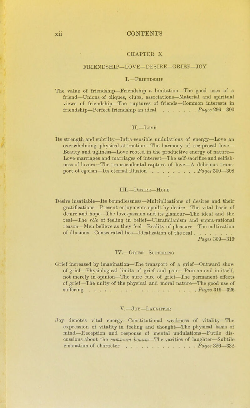 CHAPTER X FRIENDSHIP—LOVE—DESIRE—GRIEF—JOY I.—Friendship The value of friendship—Friendship a limitation—The good uses of a friend—Unions of cliques, clubs, associations—Material and spiritual views of friendship—The ruptures of friends—Common interests in friendship—Perfect friendship an ideal Pages 296—300 II.—Love Its strength and subtilty—Infra-sensible undulations of energy—Love an overwhelming physical attraction—The harmony of reciprocal love— Beauty and ugliness—Love rooted in the productive energy of nature— Love-marriages and marriages of interest—The self-sacrifice and selfish- ness of lovers —The transcendental rapture of love—A delirious trans- port of egoism—Its eternal illusion Pages 300—308 III.—Desire—Hope Desire insatiable—Its boundlessness—Multiplications of desires and their gratifications—Present enjoyments spoilt by desire—The vital basis of desire and hope—The love-passion and its glamour—The ideal and the real—The rdle of feeling in belief—Ultrafidianism and supra-rational reason—Men believe as they feel—Reality of pleasure—The cultivation of illusions—Consecrated lies—Idealization of the real Pages 309—319 IV. —Grief—Suffering Grief increased by imagination—The transport of a grief—Outward show of grief—Physiological limits of grief and pain—Pain an evil in itself, not merely in opinion—The sure cure of grief—The permanent effects of grief—The unity of the physical and moral nature—The good use of suffering Pages 319—326 V. —Joy—Laughter Joy denotes vital energy—Constitutional weakness of ^'itality—The expression of vitality in feeling and thought—The physical basis of mind—Reception and response of mental undulations—Futile dis- cussions about the sximmum bomm—The varities of laughter—Subtile emanation of character Pages 326—332