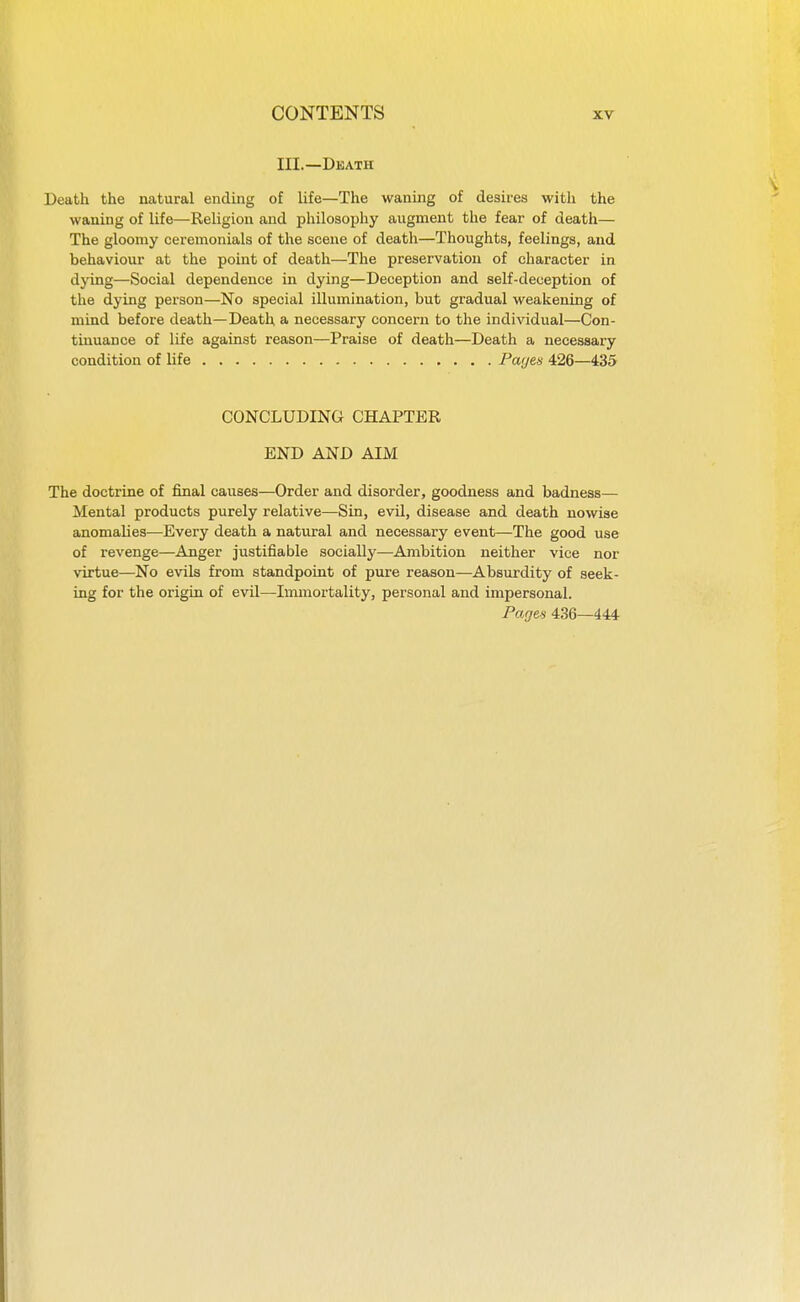 in.—Death Death the natural ending of life—The waning of desires with the waning of life—Religion and philosophy augment the fear of death— The gloomy ceremonials of the scene of death—Thoughts, feelings, and behaviour at the point of death—The preservation of character in djdng—Social dependence in dying—Deception and self-deception of the dying person—No special illumination, but gradual weakening of mind before death—Death a necessary concern to the individual—Con- tinuance of life against reason—Praise of death—Death a necessary condition of life Pa<jes 426—435 CONCLUDING CHAPTER END AND AIM The doctrine of final causes—Order and disorder, goodness and badness— Mental products purely relative—Sin, evil, disease and death nowise anomalies-—Every death a natural and necessary event—The good use of revenge—Anger justifiable socially—Ambition neither vice nor virtue—No evils from standpoint of pure reason—Absurdity of seek- ing for the origin of evil—Immortality, personal and impersonal. Pages 436—444