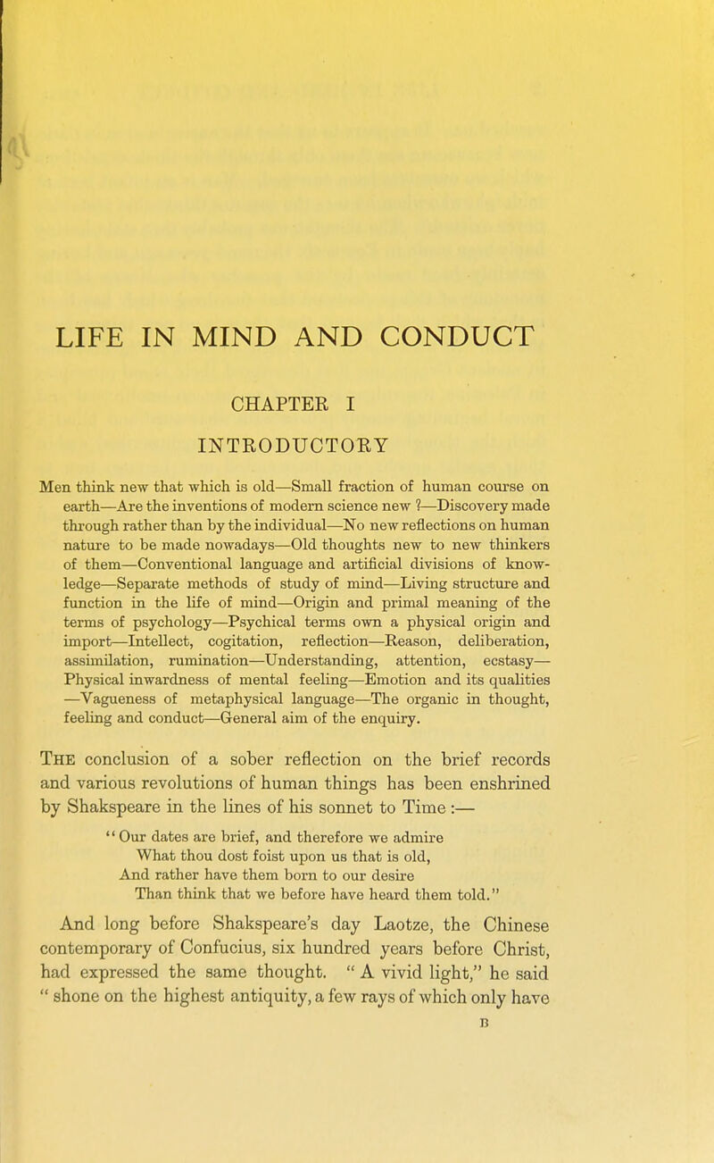 LIFE IN MIND AND CONDUCT CHAPTER I INTRODUCTOEY Men think new that which is old—Small fraction of human course on earth—Are the inventions of modem science new ?—Discovery made through rather than by the individual—No new reflections on human nature to be made nowadays—Old thoughts new to new thinkers of them—Conventional language and artificial divisions of know- ledge—Separate methods of study of mind—Living structure and function in the life of mind—Origin and primal meaning of the terms of psychology—Psychical terms own a physical origin and import—Intellect, cogitation, reflection—Reason, deliberation, assimilation, rumination—Understanding, attention, ecstasy— Physical inwardness of mental feeling—Emotion and its qualities —Vagueness of metaphysical language—The organic in thought, feeling and conduct—General aim of the enquiry. The conclusion of a sober reflection on the brief records and various revolutions of human things has been enshrined by Shakspeare in the lines of his sonnet to Time :— '* Our dates are brief, and therefore we admire What thou dost foist upon us that is old, And rather have them born to our desire Than think that we before have heard them told. And long before Shakspeare's day Laotze, the Chinese contemporary of Confucius, six hundred years before Christ, had expressed the same thought.  A vivid light, he said  shone on the highest antiquity, a few rays of which only have