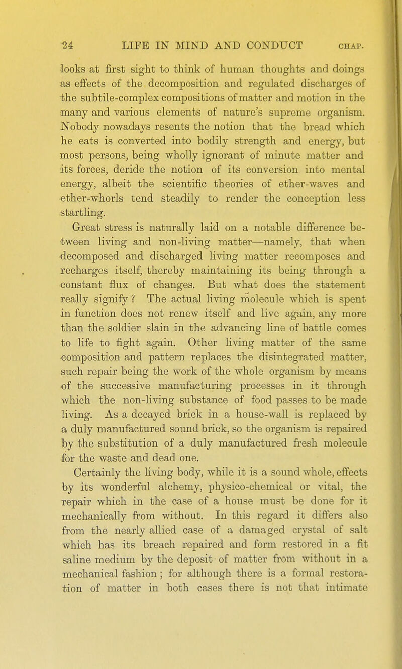 looks at first sight to think of human thoughts and doings as effects of the decomposition and regulated discharges of the subtile-complex compositions of matter and motion in the many and various elements of nature's supreme organism. Nobod}^ nowadays resents the notion that the bread which he eats is converted into bodily strength and energy, but most persons, being wholly ignorant of minute matter and its forces, deride the notion of its conversion into mental energy, albeit the scientific theories of ether-waves and ■ether-whorls tend steadily to render the conception less startling. Great stress is naturally laid on a notable difference be- tween living and non-living matter—namely, that when •decomposed and discharged living matter recomposes and recharges itself, thereby maintaining its being through a constant flux of changes. But what does the statement really signify ? The actual living molecule which is spent in function does not renew itself and live again, any more than the soldier slain in the advancing line of battle comes to life to fight again. Other living matter of the same composition and pattern replaces the disintegrated matter, such repair being the work of the whole organism b}'^ means of the successive manufacturing processes in it through which the non-living substance of food passes to be made living. As a decayed brick in a house-wall is replaced by a duly manufactured sound brick, so the organism is repaii-ed by the substitution of a duly manufactured fresh molecule for the waste and dead one. Certainly the living body, while it is a sound whole, effects by its wonderful alchemy, physico-chemical or vital, the repair which in the case of a house must be done for it mechanically from without. In this regard it differs also from the nearly allied case of a damaged crystal of salt which has its breach repaired and form restored in a fit saline medium by the deposit of matter from without in a mechanical fashion; for although there is a formal restora- tion of matter in both cases there is not that intimate