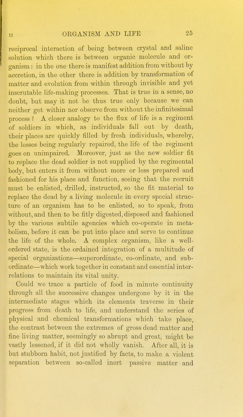 11 reciprocal interaction of being between crystal and saline solution which there is between organic molecule and or- ganism : in the one there is manifest addition from without by- accretion, in the other there is addition by transformation of matter and evolution from within through invisible and yet inscrutable life-making processes. That is true in a sense, no doubt, but may it not be thus true only because we can neither get within nor observe from without the infinitesimal process ? A closer analogy to the flux of life is a regiment of soldiers in which, as individuals fall out by death, their places are quickly filled by fresh individuals, whereby, the losses being regularly repaired, the life of the regiment goes on unimpaired. Moreover, just as the new soldier fit to replace the dead soldier is not supplied by the regimental body, but enters it from without more or less prepared and fashioned for his place and function, seeing that the recruit must be enlisted, drilled, instructed, so the fit material to replace the dead by a living molecule in every special struc- ture of an organism has to be enlisted, so to speak, from without, and then to be fitly digested, disposed and fashioned by the various subtile agencies which co-operate in meta- bolism, before it can be put into place and serve to continue the life of the whole. A complex organism, like a well- ordered state, is the ordained integration of a multitude of special organizations—superordinate, co-ordinate, and sub- ordinate—which work together in constant and essential inter- relations to maintain its vital unity. Could we trace a particle of food in minute continuity through all the successive changes undergone by it in the intermediate stages which its elements traverse in their progress from death to life, and understand the series of physical and chemical transformations which take place, the contrast between the extremes of gross dead matter and fine living matter, seemingly so abrupt and great, might be vastly lessened, if it did not wholly vanish. After all, it is but stubborn habit, not justified by facts, to make a violent separation between so-called inert passive matter and