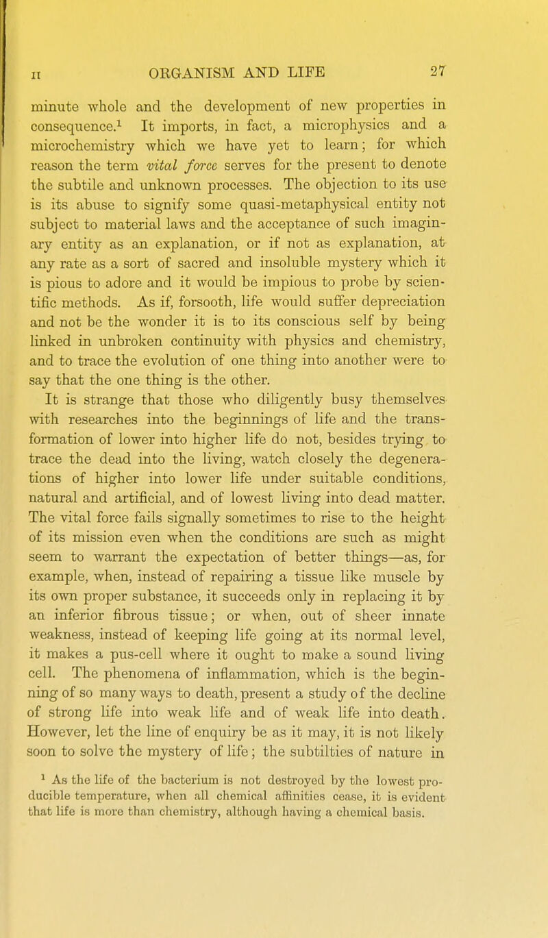 minute whole and the development of new properties in consequence.^ It imports, in fact, a microphysics and a microchemistry which we have yet to learn; for which reason the term vital fcrrcc serves for the present to denote the subtile and unknown processes. The objection to its use is its abuse to signify some quasi-metaphysical entity not subject to material laws and the acceptance of such imagin- ary entity as an explanation, or if not as explanation, at any rate as a sort of sacred and insoluble mystery which it is pious to adore and it would be impious to probe by scien- tific methods. As if, forsooth, life would suffer depreciation and not be the wonder it is to its conscious self by being linked in unbroken continuity with physics and chemistry, and to trace the evolution of one thing into another were to say that the one thing is the other. It is strange that those who diligently busy themselves with researches into the beginnings of life and the trans- formation of lower into higher life do not, besides trying to trace the dead into the living, watch closely the degenera- tions of higher into lower life under suitable conditions, natural and artificial, and of lowest living into dead matter. The vital force fails signally sometimes to rise to the height of its mission even when the conditions are such as might seem to warrant the expectation of better things—as, for example, when, instead of repairing a tissue like muscle by its own proper substance, it succeeds only in replacing it by an inferior fibrous tissue; or when, out of sheer innate weakness, instead of keeping life going at its normal level, it makes a pus-cell where it ought to make a sound living cell. The phenomena of inflammation, which is the begin- ning of so many ways to death, present a study of the decline of strong life into weak life and of weak life into death. However, let the line of enquiry be as it may, it is not likely soon to solve the mystery of life; the subtilties of nature in ^ As the life of the bacterium ia not destroyed by the lowest pro- ducible temperature, when all chemical affinities cease, it is evident that life is more than chemistry, although having a chemical basis.