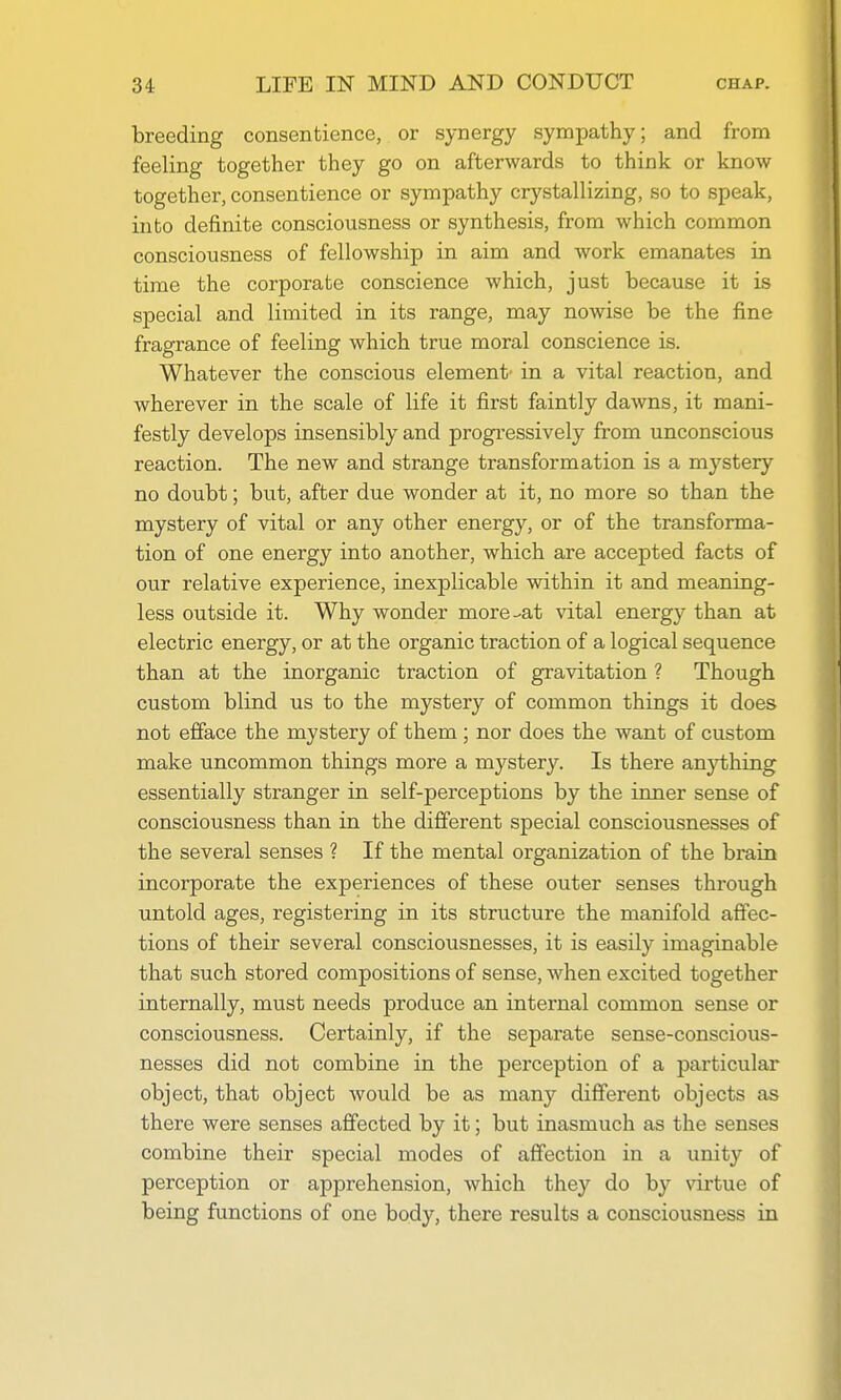 breeding consentience, or synergy sympathy; and from feeling together they go on afterwards to think or know together, consentience or sympathy crystallizing, so to speak, into definite consciousness or synthesis, from which common consciousness of fellowship in aim and work emanates in time the corporate conscience which, just because it is special and limited in its range, may nowise be the fine fragrance of feeling which true moral conscience is. Whatever the conscious element' in a vital reaction, and wherever in the scale of life it first faintly dawns, it mani- festly develops insensibly and progi-essively from unconscious reaction. The new and strange transformation is a mystery no doubt; but, after due wonder at it, no more so than the mystery of vital or any other energy, or of the transforma- tion of one energy into another, which are accepted facts of our relative experience, inexplicable within it and meaning- less outside it. Why wonder more-at vital energy than at electric energy, or at the organic traction of a logical sequence than at the inorganic traction of gravitation ? Though custom blind us to the mystery of common things it does not efiace the mystery of them; nor does the want of custom make uncommon things more a mystery. Is there anything essentially stranger in self-perceptions by the inner sense of consciousness than in the different special consciousnesses of the several senses ? If the mental organization of the brain incorporate the experiences of these outer senses through untold ages, registering in its structure the manifold affec- tions of their several consciousnesses, it is easily imaginable that such stored compositions of sense, when excited together internally, must needs produce an internal common sense or consciousness. Certainly, if the separate sense-conscious- nesses did not combine in the perception of a particular object, that object would be as many different objects as there were senses affected by it; but inasmuch as the senses combine their special modes of affection in a unity of perception or apprehension, which they do by virtue of being functions of one body, there results a consciousness in