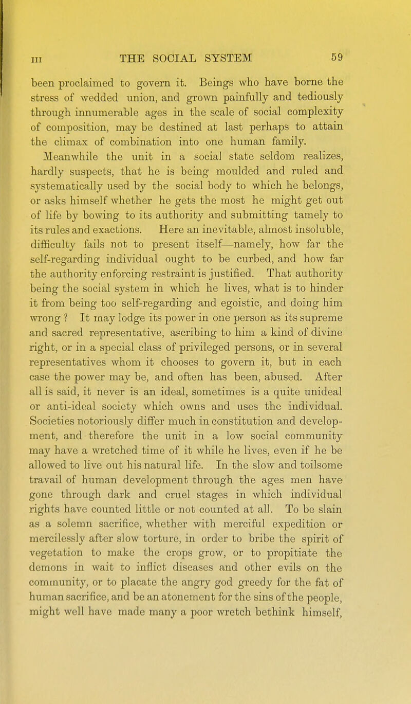 been proclaimed to govern it. Beings who have borne the stress of wedded union, and grown painfully and tediously through innumerable ages in the scale of social complexity of composition, may be destined at last perhaps to attain the climax of combination into one human family. Meanwhile the unit in a social state seldom realizes, hardly suspects, that he is being moulded and ruled and systematically used by the social body to which he belongs, or asks himself whether he gets the most he might get out of life by bowing to its authority and submitting tamely to its rules and exactions. Here an inevitable, almost insoluble, difficulty fails not to present itself—namely, how far the self-regarding individual ought to be curbed, and how far the authority enforcing restraint is justified. That authority being the social system in which he lives, what is to hinder it from being too self-regarding and egoistic, and doing him wrong ? It may lodge its power in one person as its supreme and sacred representative, ascribing to him a kind of divine right, or in a special class of privileged persons, or in several representatives whom it chooses to govern it, but in each case the power may be, and often has been, abused. After all is said, it never is an ideal, sometimes is a quite unideal or anti-ideal society which owns and uses the individual. Societies notoriously differ much in constitution and develop- ment, and therefore the unit in a low social community may have a wretched time of it while he lives, even if he be allowed to live out his natural life. In the slow and toilsome travail of human development through the ages men have gone through dark and cruel stages in which individual rights have counted little or not counted at all. To be slain as a solemn sacrifice, whether with merciful expedition or mercilessly after slow torture, in order to bribe the spirit of vegetation to make the crops grow, or to propitiate the demons in wait to inflict diseases and other evils on the community, or to placate the angry god greedy for the fat of human sacrifice, and be an atonement for the sins of the people, might well have made many a poor wretch bethink himself.