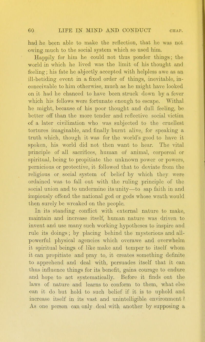 had he been able to make the reflection, that he was not owing much to the social system which so used him. Happily for him he could not thus ponder things; the world in which he lived was the limit of his thought and feeling; his fate he abjectly accepted with helpless awe as an ill-betiding event in a fixed order of things, inevitable, in- conceivable to him otherwise, much as he might have looked on it had he chanced to have been struck down by a fever which his fellows were fortunate enough to escape. Withal he might, because of his poor thought and dull feeling, be better off than the more tender and reflective social victim of a later civilization who was subjected to the cruellest tortures imaginable, and finally burnt alive, for speaking a truth which, though it was for the world's good to have it spoken, his world did not then want to hear. The vital principle of all sacrifices, human of animal, corporeal or spiritual, being to propitiate the unknown power or powers, pernicious or protective, it followed that to deviate from the religious or social system of belief by which they were ordained was to fall out with the ruling principle of the social union and to undermine its unity—to sajD faith in and impiously offend the national god or gods whose wrath would then surely be wreaked on the people. In its standing conflict with external nature to make, maintain and increase itself, human nature was driven to invent and use many such working hypotheses to inspire and rule its doings; by placing behind the m^-sterious and all- powerful physical agencies which overawe and overwhelm it spiritual beings of like make and temper to itself whom it can propitiate and pray to, it creates something definite to apprehend and deal with, persuades itself that it can thus influence things for its benefit, gains courage to endure and hope to act systematically. Before it finds out the laws of nature and learns to conform to them, what else can it do but hold to such belief if it is to uphold and increase itself in its vast and unintelligible environment ? As one person caA only deal with another by supposing a