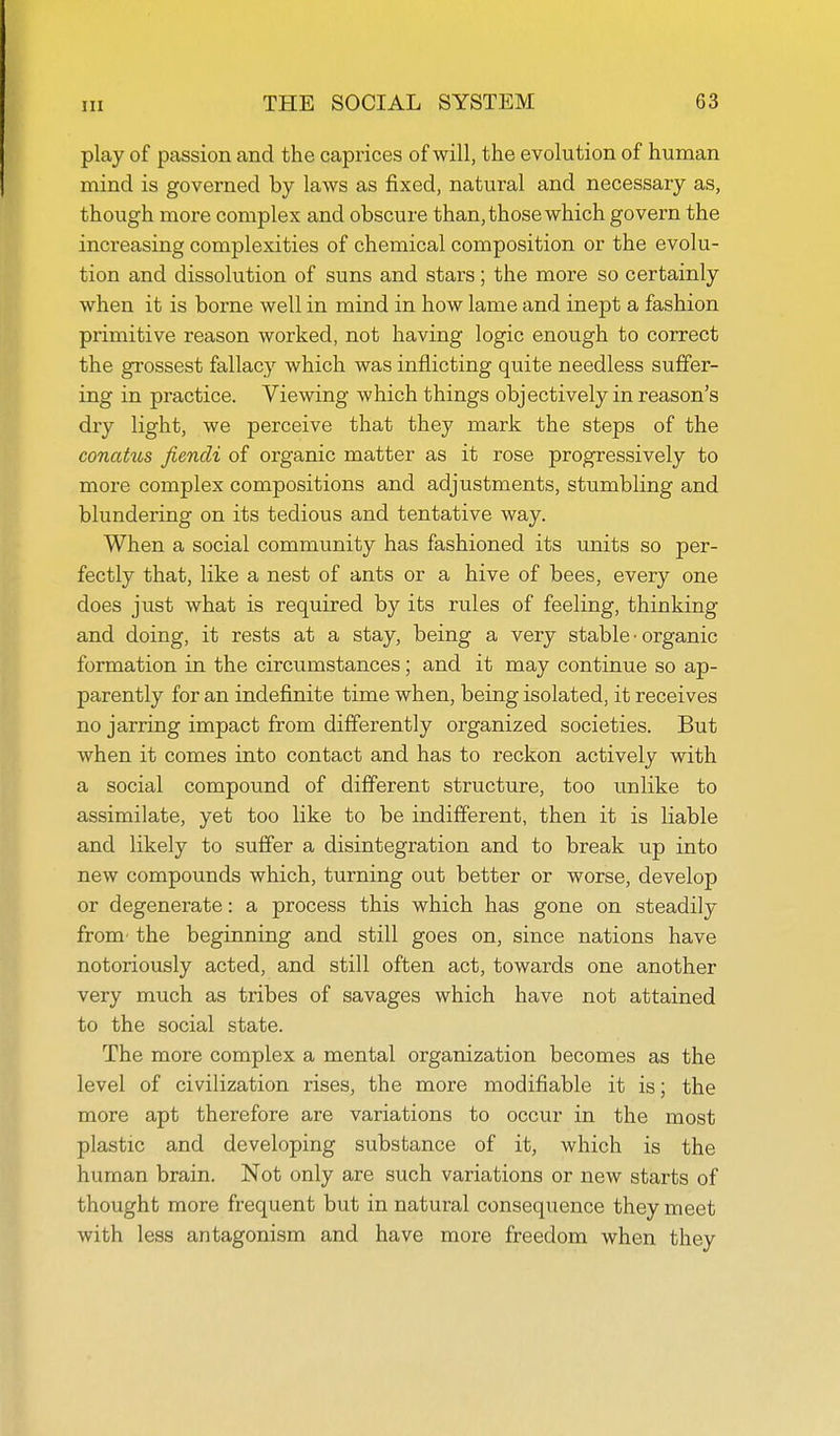 play of passion and the caprices of will, the evolution of human mind is governed by laws as fixed, natural and necessary as, though more complex and obscure than, those which govern the increasing complexities of chemical composition or the evolu- tion and dissolution of suns and stars; the more so certainly when it is borne well in mind in how lame and inept a fashion primitive reason worked, not having logic enough to correct the grossest fallacy which was inflicting quite needless suffer- ing in practice. Viewing which things objectively in reason's dry light, we perceive that they mark the steps of the conahis fiendi of organic matter as it rose progressively to more complex compositions and adjustments, stumbling and blundering on its tedious and tentative way. When a social community has fashioned its units so per- fectly that, like a nest of ants or a hive of bees, every one does just what is required by its rules of feeling, thinking and doing, it rests at a stay, being a very stable • organic formation in the circumstances; and it may continue so ap- parently for an indefinite time when, being isolated, it receives no jarring impact from differently organized societies. But when it comes into contact and has to reckon actively with a social compound of different structure, too unlike to assimilate, yet too like to be indifferent, then it is liable and likely to suffer a disintegration and to break up into new compounds which, turning out better or worse, develop or degenerate: a process this which has gone on steadily from' the beginning and still goes on, since nations have notoriously acted, and still often act, towards one another very much as tribes of savages which have not attained to the social state. The more complex a mental organization becomes as the level of civilization rises, the more modifiable it is; the more apt therefore are variations to occur in the most plastic and developing substance of it, which is the human brain. Not only are such variations or new starts of thought more frequent but in natural consequence they meet with less antagonism and have more freedom when they