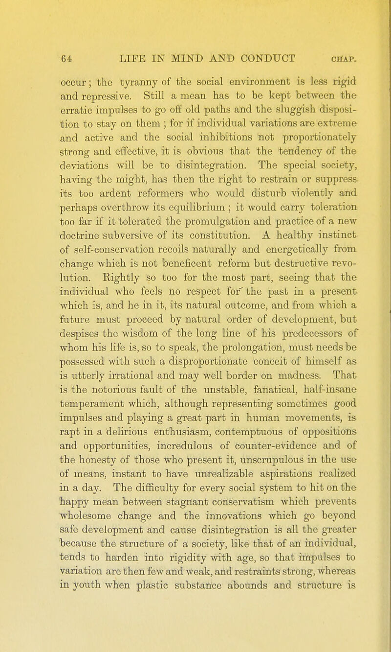 occur; the tyranny of the social environment is less rigid and repressive. Still a mean has to be kept between the erratic impulses to go off old paths and the sluggish disposi- tion to stay on them ; for if individual variations are extreme and active and the social inhibitions not proportionately strong and effective, it is obvious that the tendency of the deviations will be to disintegration. The special society, having the might, has then the right to restrain or suppress its too ardent reformers who would disturb violently and perhaps overthrow its equilibrium ; it would carry toleration too far if it tolerated the promulgation and practice of a new doctrine subversive of its constitution. A healthy instinct of self-conservation recoils naturally and energetically from change which is not beneficent reform but destructive revo- lution. Rightly so too for the most part, seeing that the individual who feels no respect for the past in a present which is, and he in it, its natural outcome, and fi'om which a future must proceed by natural order of development, but despises the wisdom of the long line of his predecessors of whom his life is, so to speak, the prolongation, must needs be possessed with such a disproportionate conceit of himself as is utterly irrational and may well border on madness. That is the notorious fault of the omstable, fanatical, half-insane temperament which, although representing sometimes good impulses and plajdng a great part in human movements, is rapt in a delirious enthusiasm, contemptuous of oppositions and opportunities, incredulous of coimter-evidence and of the honesty of those who present it, unscrupulous in the use of means, instant to have unrealizable aspirations realized in a day. The difficulty for every social system to hit on the happy mean between stagnant conservatism which prevents wholesome change and the innovations which go beyond safe development and cause disintegration is all the greater because the structure of a society, like that of an individual, tends to harden into rigidity with age, so that impulses to variation are then few and weak, and resti-aints strong, whereas in yotith when plastic substance abounds and structure is