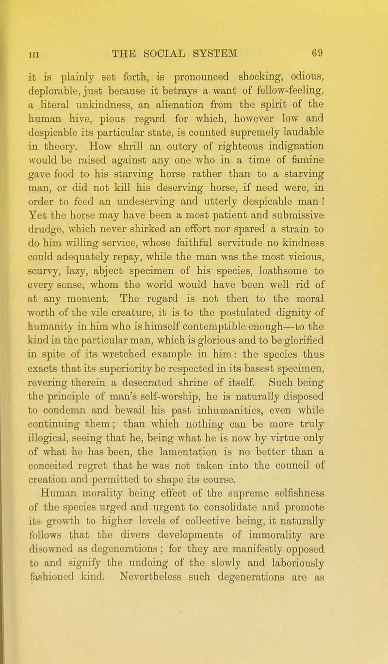 it is plainly set forth, is pronounced shocking, odious, deplorable, just because it betrays a want of fellow-feeling, a literal unkindness, an alienation from the spirit of the human hive, pious regard for which, however low and despicable its particular state, is counted supremely laudable in theory. How shrill an outcry of righteous indignation would be raised against any one who in a time of famine gave food to his starving horse rather than to a starving man, or did not kill his deserving horse, if need were, in order to feed an undeserving and utterly despicable man ! Yet the horse may have been a most patient and submissive drudge, which never shirked an effort nor spared a strain to do him willing service, whose faithful servitude no kindness could adequately repay, while the man was the most vicious, scurvy, lazy, abject specimen of his species, loathsome to every sense, whom the world would have been well rid of at any moment. The regard is not then to the moral worth of the vile creature, it is to the postulated dignity of humanity in him who is himself contemptible enough—to the kind in the particular man, which is glorious and to be glorified in spite of its wretched example in him: the species thus exacts that its superiority be respected in its basest specimen, revering therein a desecrated shrine of itself Such being the principle of man's self-worship, he is naturally disposed to condemn and bewail his past inhumanities, even while continuing them; than which nothing can be more truly illogical, seeing that he, being what he is now by virtue only of what he has been, the lamentation is no better than a conceited regret that he was not taken into the council of creation and permitted to shape its course. Human morality being effect of the supreme selfishness of the species urged and urgent to consolidate and promote its growth to higher levels of collective being, it naturally follows that the divers developments of immorality are disowned as degenerations; for they are manifestly opposed to and signify the undoing of the slowly and laboriously fashioned kind. Nevertheless such degenerations are as