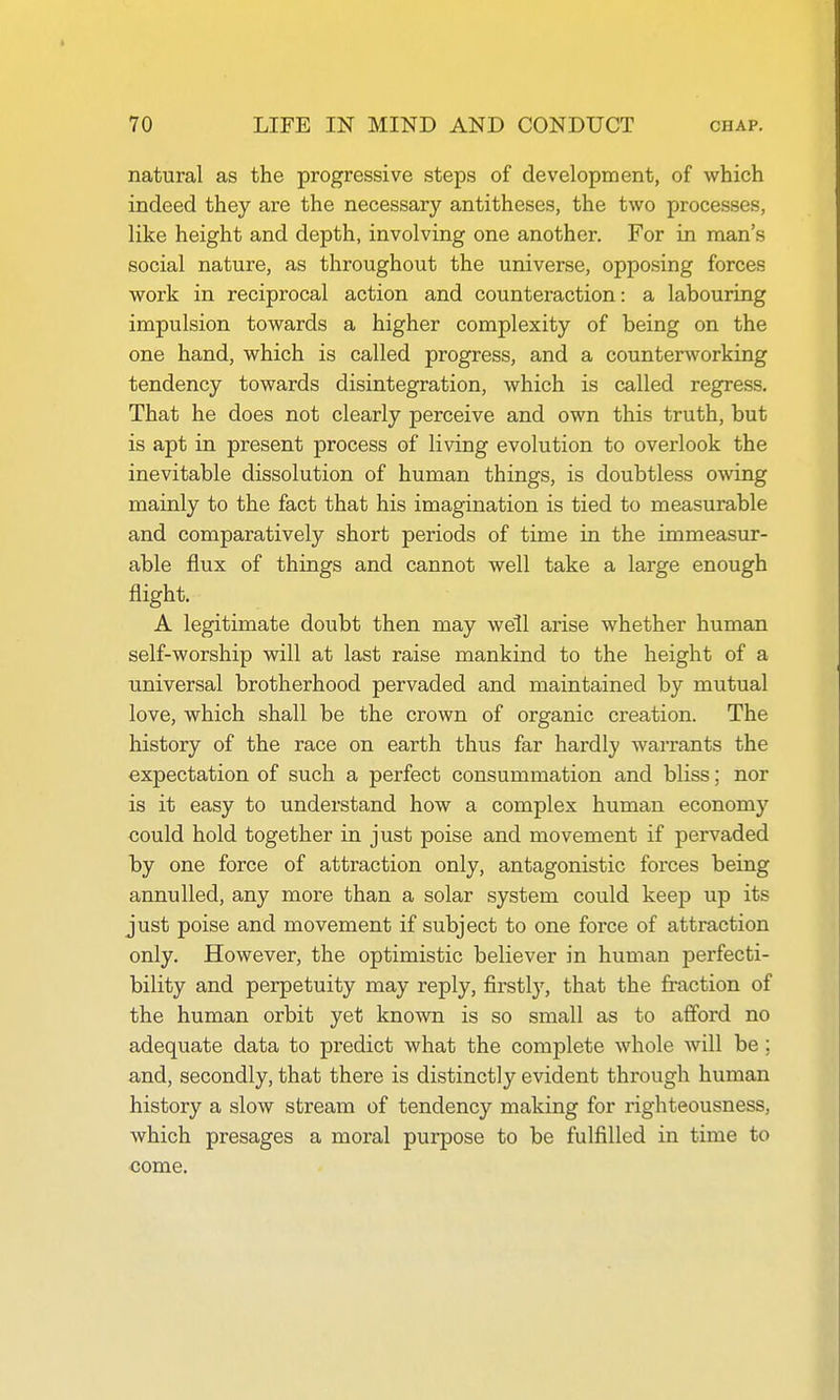 natural as the progressive steps of development, of which indeed they are the necessary antitheses, the two processes, like height and depth, involving one another. For in man's social nature, as throughout the universe, opposing forces work in reciprocal action and counteraction: a labouring impulsion towards a higher complexity of being on the one hand, which is called progress, and a counterworking tendency towards disintegration, which is called regress. That he does not clearly perceive and own this truth, but is apt in present process of living evolution to overlook the inevitable dissolution of human things, is doubtless owing mainly to the fact that his imagination is tied to measurable and comparatively short periods of time in the immeasur- able flux of things and cannot well take a large enough flight. A legitimate doubt then may well arise whether human self-worship will at last raise mankind to the height of a universal brotherhood pervaded and maintained by mutual love, which shall be the crown of organic creation. The history of the race on earth thus far hardly warrants the expectation of such a perfect consummation and bliss; nor is it easy to understand how a complex human economy could hold together in just poise and movement if pervaded by one force of attraction only, antagonistic forces being annulled, any more than a solar system could keep up its just poise and movement if subject to one force of attraction only. However, the optimistic believer in human perfecti- bility and perpetuity may reply, firstly, that the fraction of the human orbit yet known is so small as to afford no adequate data to predict what the complete whole will be; and, secondly, that there is distinctly evident through human history a slow stream of tendency making for righteousness, which presages a moral purpose to be fulfilled in time to come.