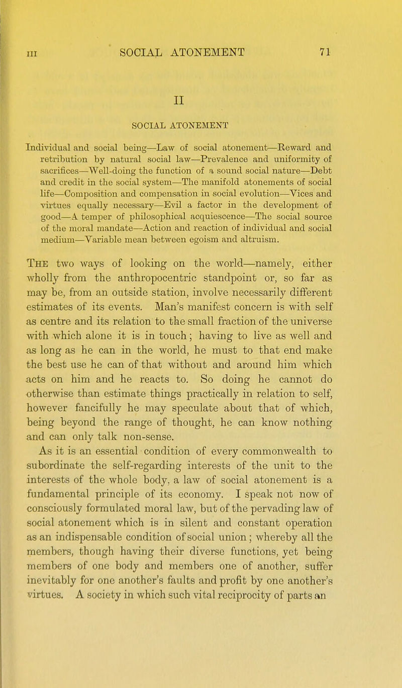 II SOCIAL ATONEMENT Individual and social being—Law of social atonement—Reward and retribution by natural social law—Prevalence and uniformity of sacrifices—Well-doing the function of a sound social nature—Debt and credit in the social system—The manifold atonements of social life—Composition and compensation in social evolution—Vices and virtues equally necessary—Evil a factor in the development of good—A. temper of philosophical acquiescence—The social source of the moral mandate—Action and reaction of individual and social medium—Variable mean between egoism and altruism. The two ways of looking on the world—namely, either AvhoUy from the anthropocentric standpoint or, so far as may be, from an outside station, involve necessarily different estimates of its events. Man's manifest concern is with self as centre and its relation to the small fraction of the universe with which alone it is in touch; having to live as well and as long as he can in the world, he must to that end make the best use he can of that without and around him which acts on him and he reacts to. So doing he cannot do otherwise than estimate things practically in relation to self, however fancifully he may speculate about that of which, being beyond the range of thought, he can know nothing and can only talk non-sense. As it is an essential condition of every commonwealth to subordinate the self-regarding interests of the unit to the interests of the whole body, a law of social atonement is a fundamental principle of its economy. I speak not now of consciously formulated moral law, but of the pervading law of social atonement which is in silent and constant operation as an indispensable condition of social union; whereby all the members, though having their diverse functions, yet being members of one body and members one of another, suffer inevitably for one another's faults and profit by one another's virtues. A society in which such vital reciprocity of parts an