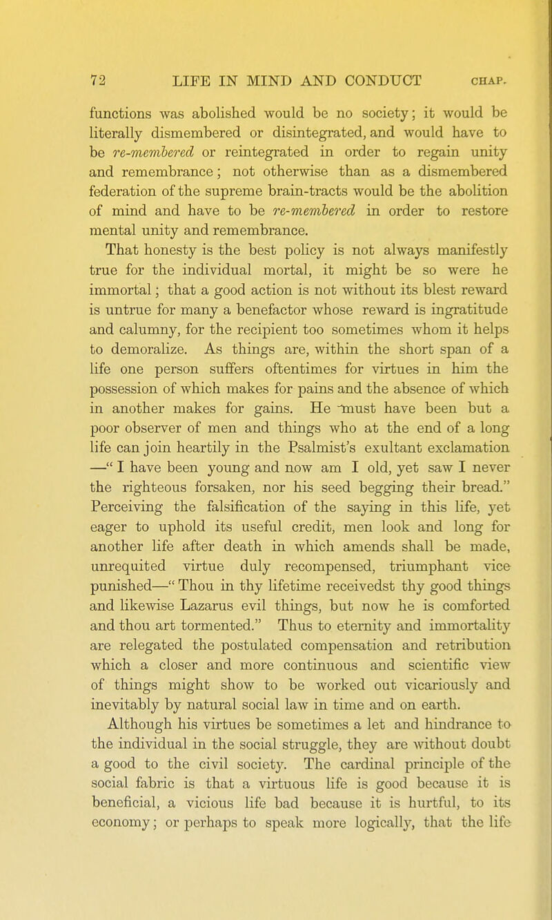 functions was abolished would be no society; it would be literally dismembered or disintegrated, and would have to be re-membered or reintegrated in order to regain unity and remembrance; not otherwise than as a dismembered federation of the supreme brain-tracts would be the abolition of mind and have to be re-membered in order to restore mental unity and remembrance. That honesty is the best policy is not always manifestly true for the individual mortal, it might be so were he immortal; that a good action is not without its blest reward is untrue for many a benefactor whose reward is ingratitude and calumny, for the recipient too sometimes whom it helps to demoralize. As things are, within the short span of a life one person suffers oftentimes for virtues in him the possession of which makes for pains and the absence of which in another makes for gains. He must have been but a poor observer of men and things who at the end of a long life can join heartily in the Psalmist's exultant exclamation — I have been young and now am I old, yet saw I never the righteous forsaken, nor his seed begging their bread. Perceiving the falsification of the saying in this life, yet eager to uphold its useful credit, men look and long for another life after death in which amends shall be made, unrequited virtue duly recompensed, triumphant vice punished— Thou in thy lifetime receivedst thy good things and likewise Lazarus evil things, but now he is comforted and thou art tormented. Thus to eternity and immortality are relegated the postulated compensation and retribution which a closer and more continuous and scientific view of things might show to be worked out vicariously and inevitably by natural social law in time and on earth. Although his virtues be sometimes a let and hindrance to the individual in the social struggle, they are without doubt a good to the civil society. The cardinal principle of the social fabric is that a virtuous life is good because it is beneficial, a vicious life bad because it is hurtful, to its economy; or perhaps to speak more logically, that the life