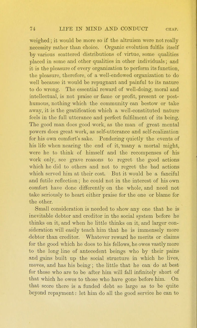 weighed; it would be more so if the altruism were not really necessity rather than choice. Organic evolution fulfils itself by various scattered distributions of virtue, some qualities placed in some and other qualities in other individuals; and it is the pleasure of every organization to perform its function, the pleasure, therefore, of a well-endowed organization to do well because it would be repugnant and painful to its nature to do wrong. The essential reward of well-doing, moral and intellectual, is not praise or fame or profit, present or post- humous, nothing which the community can bestow or take away, it is the gratification which a well-constituted nature feels in the full utterance and perfect fulfilment of its being. The good man does good work, as the man of great mental powers does great work, as self-utterance and self-realization for his own comfort's sake. Pondering quietly the events of his life when nearing the end of it,tnany a mortal might, were he to think of himself and the recompenses of his work only, see grave reasons to regret the good actions which he did to others and not to regret the bad actions which served him at their cost. But it would be a fanciful and futile reflection; he could not in the interest of his own comfort have done differently on the whole, and need not take seriously to heart either praise for the one or blame for the other. Small consideration is needed to show any one that he is inevitable debtor and creditor in the social system before he thinks on it, and when he little thinks on it, and larger con- sideration will easily teach him that he is immensely more debtor than creditor. Whatever reward he merits or claims for the good which he does to his fellows, he owes vastly more to the long line of antecedent beings who by their pains and gains built up the social structure in which he lives, moves, and has his being; the little that he can do at best for those who are to be after him will fall infinitely short of that which he owes to those who have gone before him. On that score there is a funded debt so large as to be quite beyond repayment: let him do all the good service he can to