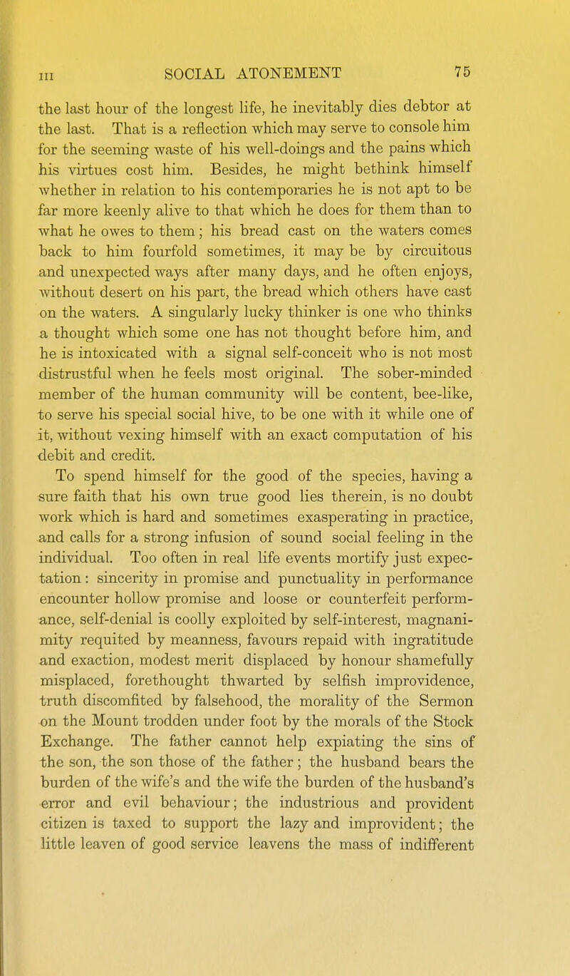 the last hour of the longest life, he inevitably dies debtor at the last. That is a reflection which may serve to console him for the seeming waste of his well-doings and the pains which his virtues cost him. Besides, he might bethink himself whether in relation to his contemporaries he is not apt to be far more keenly alive to that which he does for them than to what he owes to them; his bread cast on the waters comes back to him fourfold sometimes, it may be by circuitous and unexpected ways after many days, and he often enjoys, without desert on his part, the bread which others have cast on the waters. A singularly lucky thinker is one who thinks a thought which some one has not thought before him, and he is intoxicated with a signal self-conceit who is not most distrustful when he feels most original. The sober-minded member of the human community will be content, bee-like, to serve his special social hive, to be one with it while one of it, without vexing himself with an exact computation of his debit and credit. To spend himself for the good of the species, having a sure faith that his own true good lies therein, is no doubt work which is hard and sometimes exasperating in practice, and calls for a strong infusion of sound social feeling in the individual. Too often in real life events mortify just expec- tation : sincerity in promise and punctuality in performance encounter hollow promise and loose or counterfeit perform- ance, self-denial is coolly exploited by self-interest, magnani- mity requited by meanness, favours repaid with ingratitude and exaction, modest merit displaced by honour shamefully misplaced, forethought thwarted by selfish improvidence, truth discomfited by falsehood, the morality of the Sermon on the Mount trodden under foot by the morals of the Stock Exchange. The father cannot help expiating the sins of the son, the son those of the father; the husband bears the burden of the wife's and the wife the burden of the husband's error and evil behaviour; the industrious and provident citizen is taxed to support the lazy and improvident; the little leaven of good service leavens the mass of indifferent