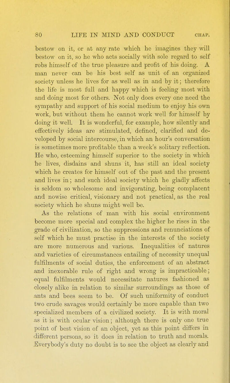 bestow on it, or at any rate which he imagines they will bestow on it, so he who acts socially with sole regard to self robs himself of the true pleasure and profit of his doing. A man never can be his best self as unit of an organized society unless he lives for as well as in and by it; therefore the life is most full and happy which is feeling most with and doing most for others. Not only does every one need the sympathy and support of his social medium to enjoy his own work, but without them he cannot work well for himself by doing it well. It is wonderful, for example, how silently and effectively ideas are stimulated, defined, clarified and de- veloped by social intercourse, in which an hour's conversation is sometimes more profitable than a week's solitary reflection. He who, esteeming himself superior to the society in which he lives, disdains and shuns it, has still an ideal society which he creates for hiixiself out of the past and the present and lives in; and such ideal society which he gladly affects is seldom so wholesome and invigorating, being complacent and nowise critical, visionary and not practical, as the real society which he shuns might well be. As the relations of man with his social environment become more special and complex the higher he rises in the grade of civilization, so the suppressions and renunciations of self which he must practise in the interests of the society are more numerous and various. Inequalities of natures and varieties of circumstances entailing of necessity unequal fulfilments of social duties, the enforcement of an abstract and inexorable rule of right and Avrong is impracticable; equal fulfilments would necessitate natures fashioned as closely alike in relation to similar surroundings as those of ants and bees seem to be. Of such uniformity of conduct two crude savages would certainly be more capable than two specialized members of a civilized society. It is with moral as it is with ocular vision; although there is only one true point of best vision of an object, yet as this point diffei-s in ■different persons, so it does in relation to truth and morals. Everybody's duty no doubt is to see the object as clearly and