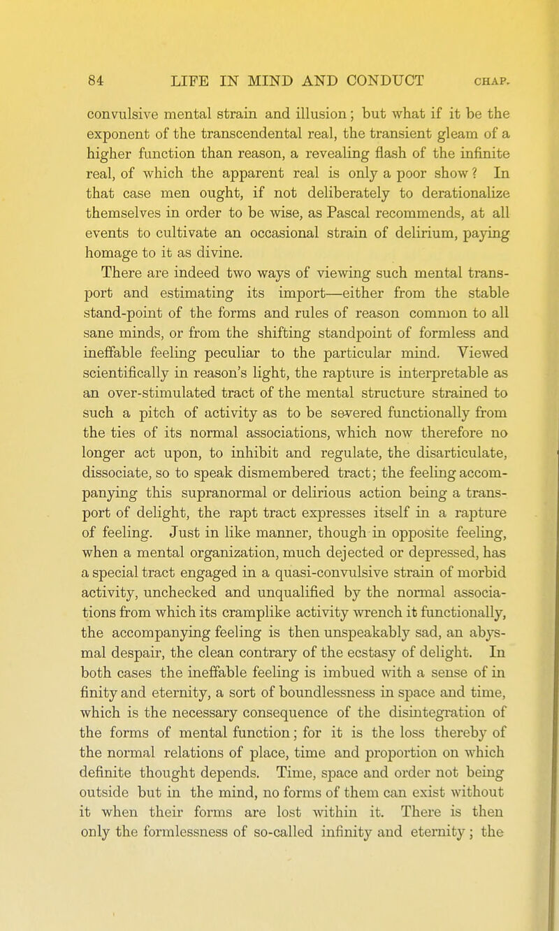 convulsive mental strain and illusion; but what if it be the exponent of the transcendental real, the transient gleam of a higher function than reason, a revealing flash of the infinite real, of which the apparent real is only a poor show ? In that case men ought, if not deliberately to derationalize themselves in order to be wise, as Pascal recommends, at all events to cultivate an occasional strain of delirium, paying homage to it as divine. There are indeed two ways of viewing such mental trans- port and estimating its import—either from the stable stand-point of the forms and rules of reason common to all sane minds, or from the shifting standpoint of formless and ineffable feeling peculiar to the particular mind. Viewed scientifically in reason's light, the rapture is interpretable as an over-stimulated tract of the mental structure strained to such a pitch of activity as to be severed functionally from the ties of its normal associations, which now therefore no longer act upon, to inhibit and regulate, the disarticulate, dissociate, so to speak dismembered tract; the feeling accom- panjdng this supranormal or delirious action being a trans- port of delight, the rapt tract expresses itself in a rapture of feeling. Just in like manner, though in opposite feeling, when a mental organization, much dejected or depressed, has a special tract engaged in a quasi-convulsive strain of morbid activity, unchecked and unqualified by the normal associa- tions from which its cramplike activity wrench it functionally, the accompanying feeling is then unspeakably sad, an abys- mal despair, the clean contrary of the ecstasy of delight. In both cases the ineffable feeling is imbued with a sense of in finity and eternity, a sort of boundlessness in space and time, which is the necessary consequence of the disintegration of the forms of mental function; for it is the loss thereby of the normal relations of place, time and proportion on which definite thought depends. Time, space and order not being outside but in the mind, no forms of them can exist without it when their forms are lost within it. There is then only the formlessness of so-called infinity and eternity; the