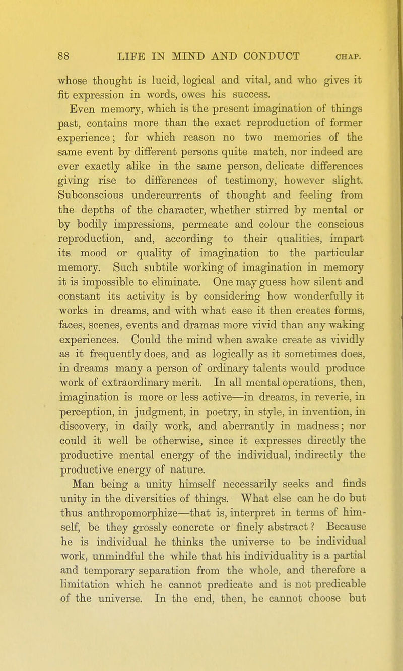 whose thought is lucid, logical and vital, and who gives it fit expression in words, owes his success. Even memory, which is the present imagination of things past, contains more than the exact reproduction of former ■experience; for which reason no two memories of the same event by different persons quite match, nor indeed are ever exactly alike in the same person, delicate differences giving rise to differences of testimony, however slight. Subconscious undercurrents of thought and feeling from the depths of the character, whether stirred by mental or by bodily impressions, permeate and colour the conscious reproduction, and, according to their qualities, impart its mood or quality of imagination to the particular memory. Such subtile working of imagination in memory it is impossible to eliminate. One may guess how silent and constant its activity is by considering how wonderfully it works in dreams, and with what ease it then creates forms, faces, scenes, events and dramas more vivid than any waking experiences. Could the mind when awake create as vividly as it frequently does, and as logically as it sometimes does, in dreams many a person of ordinary talents would produce work of extraordinary merit. In all mental operations, then, imagination is more or less active—in dreams, in reverie, in perception, in judgment, in poetry, in style, in invention, in discovery, in daily work, and aberrantly in madness; nor could it well be otherwise, since it expresses directly the productive mental energy of the individual, indirectly the productive energy of nature. Man being a unity himself necessarily seeks and finds unity in the diversities of things. What else can he do but thus anthropomorphize—that is, interpret in terms of him- self, be they grossly concrete or finely abstract ? Because he is individual he thinks the universe to be individual work, unmindful the while that his individuality is a partial and temporary separation from the whole, and therefore a limitation which he cannot predicate and is not predicable of the universe. In the end, then, he cannot choose but