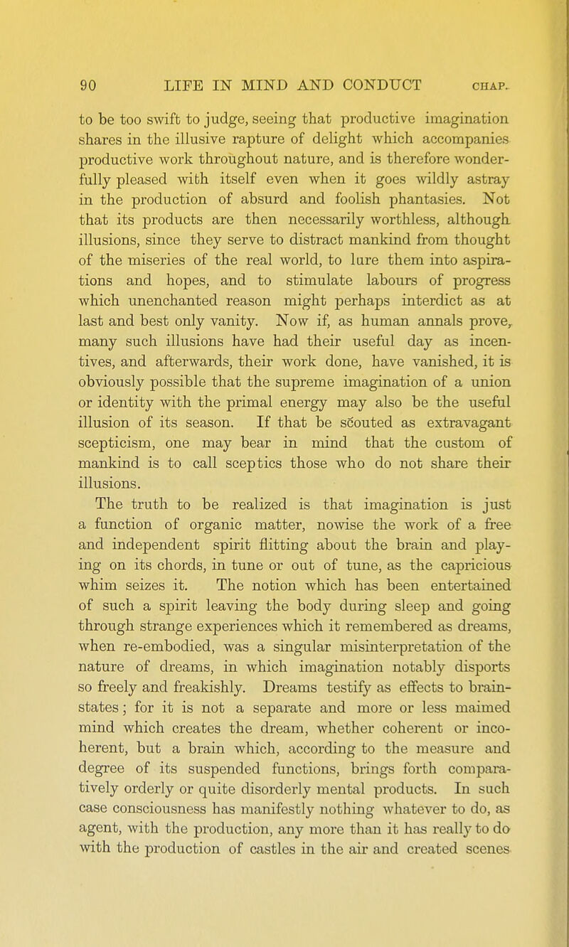 to be too swift to judge, seeing that productive imagination shares in the illusive rapture of delight which accompanies productive work throughout nature, and is therefore wonder- fully pleased with itself even when it goes wildly astray in the production of absurd and foolish phantasies. Not that its products are then necessarily worthless, although illusions, since they serve to distract mankind from thought of the miseries of the real world, to lure them into aspira- tions and hopes, and to stimulate labours of progress which unenchanted reason might perhaps interdict as at last and best only vanity. Now if, as human annals prove,, many such illusions have had their useful day as incen- tives, and afterwards, their work done, have vanished, it is obviously possible that the supreme imagination of a union or identity with the primal energy may also be the useful illusion of its season. If that be scouted as extravagant scepticism, one may bear in mind that the custom of mankind is to call sceptics those who do not share their illusions. The truth to be realized is that imagination is just a function of organic matter, nowise the work of a free and independent spirit flitting about the brain and play- ing on its chords, in tune or out of tune, as the capricious whim seizes it. The notion which has been entertained of such a spirit leaving the body during sleep and going through strange experiences which it remembered as dreams, when re-embodied, was a singular misinterpretation of the nature of dreams, in which imagination notably disports so freely and freakishly. Dreams testify as effects to brain- states ; for it is not a separate and more or less maimed mind which creates the dream, whether coherent or inco- herent, but a brain which, according to the measure and degree of its suspended functions, brings forth compara- tively orderly or quite disorderly mental products. In such case consciousness has manifestly nothing whatever to do, as agent, with the production, any more than it has really to do with the production of castles in the air and created scenes