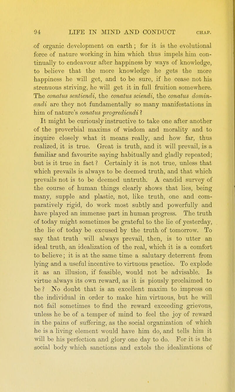 of organic development on earth; for it is the evolutional force of nature working in him which thus impels him con- tinually to endeavour after happiness by ways of knowledge, to believe that the more knowledge he gets the more happiness he will get, and to be sure, if he cease not his strenuous striving, he will get it in full fruition somewhere. The conatus sentimdi, the conatus sciendi, the conatus domin- andi are they not fundamentally so many manifestations in him of nature's coTiatus progrediendi ? It might be curiously instructive to take one after another of the proverbial maxims of wisdom and morality and to inquire closely what it means really, and how far, thus realized, it is true. Great is truth, and it will prevail, is a familiar and favourite saying habitually and gladly repeated; but is it true in fact ? Certainly it is not true, unless that which prevails is always to be deemed truth, and that which prevails not is to be deemed untruth. A candid survey of the course of human things clearly shows that lies, being many, supple and plastic, not, like truth, one and com- paratively rigid, do work most subtly and powerfully and have played an immense part in human progress. The truth of today might sometimes be grateful to the lie of yesterday, the lie of today be excused by the truth of tomorrow. To say that truth will always prevail, then, is to utter an ideal truth, an idealization of the real, which it is a comfort to believe; it is at the same time a salutary deterrent from lying and a useful incentive to virtuous practice. To explode it as an illusion, if feasible, would not be advisable. Is virtue always its own reward, as it is piously proclaimed to be ? No doubt that is an excellent maxim to impress on the individual in order to make him virtuous, but he will not fail sometimes to find the reward exceeding grievous, unless he be of a temper of mind to feel the joy of reward in the pains of suffering, as the social organization of which he is a living element would have him do, and tells him it will be his perfection and glory one day to do. For it is the social body which sanctions and extols the idealizations of