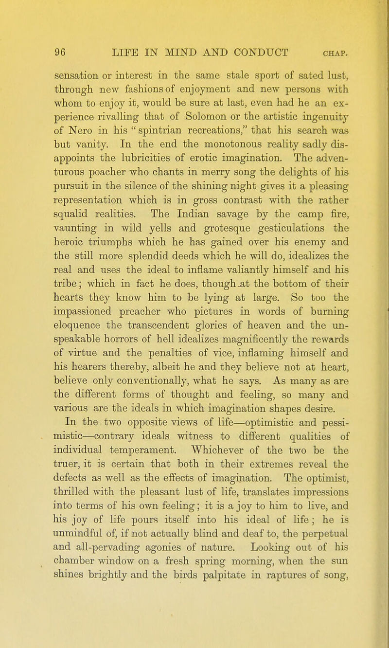 sensation or interest in the same stale sport of sated lust, through new fashions of enjoyment and new persons with whom to enjoy it, would be sure at last, even had he an ex- perience rivalling that of Solomon or the artistic ingenuity of Nero in his  spintrian recreations, that his search was but vanity. In the end the monotonous reality sadly dis- appoints the lubricities of erotic imagination. The adven- turous poacher who chants in merry song the delights of his pursuit in the silence of the shining night gives it a pleasing representation which is in gross contrast with the rather squalid realities. The Indian savage by the camp fire, vaunting in wild yells and grotesque gesticulations the heroic triumphs which he has gained over his enemy and the still more splendid deeds which he will do, idealizes the real and uses the ideal to inflame valiantly himself and his tribe; which in fact he does, though ja,t the bottom of their hearts they know him to be lying at large. So too the impassioned preacher who pictures in words of burning eloquence the transcendent glories of heaven and the un- speakable horrors of hell idealizes magnificently the rewards of virtue and the penalties of vice, inflaming himself and his hearers thereby, albeit he and they believe not at heart, believe only conventionally, what he says. As many as are the different forms of thought and feeling, so many and various are the ideals in which imagination shapes desire. In the two opposite views of life—optimistic and pessi- mistic—contrary ideals witness to different qualities of individual temperament. Whichever of the two be the truer, it is certain that both in their extremes reveal the defects as well as the effects of imagination. The optimist, thrilled with the pleasant lust of life, translates impressions into terms of his own feeling; it is a joy to him to live, and his joy of life pours itself into his ideal of life; he is unmindful of, if not actually blind and deaf to, the perpetual and all-pervading agonies of nature. Looking out of his chamber window on a fresh spring morning, when the sun shines brightly and the birds palpitate in raptures of song,