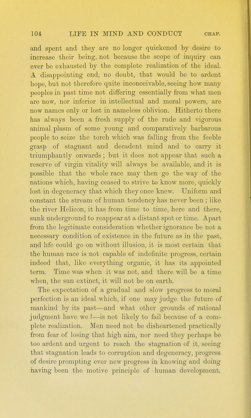 and spent and they are no longer quickened by desire to increase their being, not because the scope of inquiry can ever be exhausted by the complete realization of the ideal. A disappointing end, no doubt, that would be to ardent hope, but not therefore quite inconceivable, seeing how many peoples in past time not differing essentially from what men are now, nor inferior in intellectual and moral powers, are now names only or lost in nameless oblivion. Hitherto there has always been a fresh supply of the rude and vigorous animal plasm of some young and comparatively barbarous people to seize the torch which was falling from the feeble grasp of stagnant and decadent mind and to carry it triumphantly onwards ; but it does not appear that such a reserve of virgin vitality will always be available, and it is possible that the whole race may then go the way of the nations which, having ceased to strive to know more, quickly lost in degeneracy that which they once knew. Uniform and constant the stream of human tendency has never been ; like the river Helicon, it has from time to time, here and there, sunk underground to reappear at a distant spot or time. Apart from the legitimate consideration whether ignorance be not a necessary condition of existence in the future as in the past, and life could go on without illusion, it is most certain that the human race is not capable of indefinite progress, certain indeed that, like everything organic, it has its appointed term. Time was when it was not, and there will be a time when, the sun extinct, it will not be on earth. The expectation of a gradual and slow progress to moral perfection is an ideal which, if one may judge the future of mankind by its past—and what other grounds of rational judgment have we ?—is not likely to fail because of a com- plete realization. Men need not be disheartened practically from fear of losing that high aim, nor need they perhaps be too ardent and urgent to reach the stagnation of it, seeing that stagnation leads to corruption and degeneracy, progress of desire pronnDting ever new progress in kno^ving and doing having been the motive princij^le of human development.