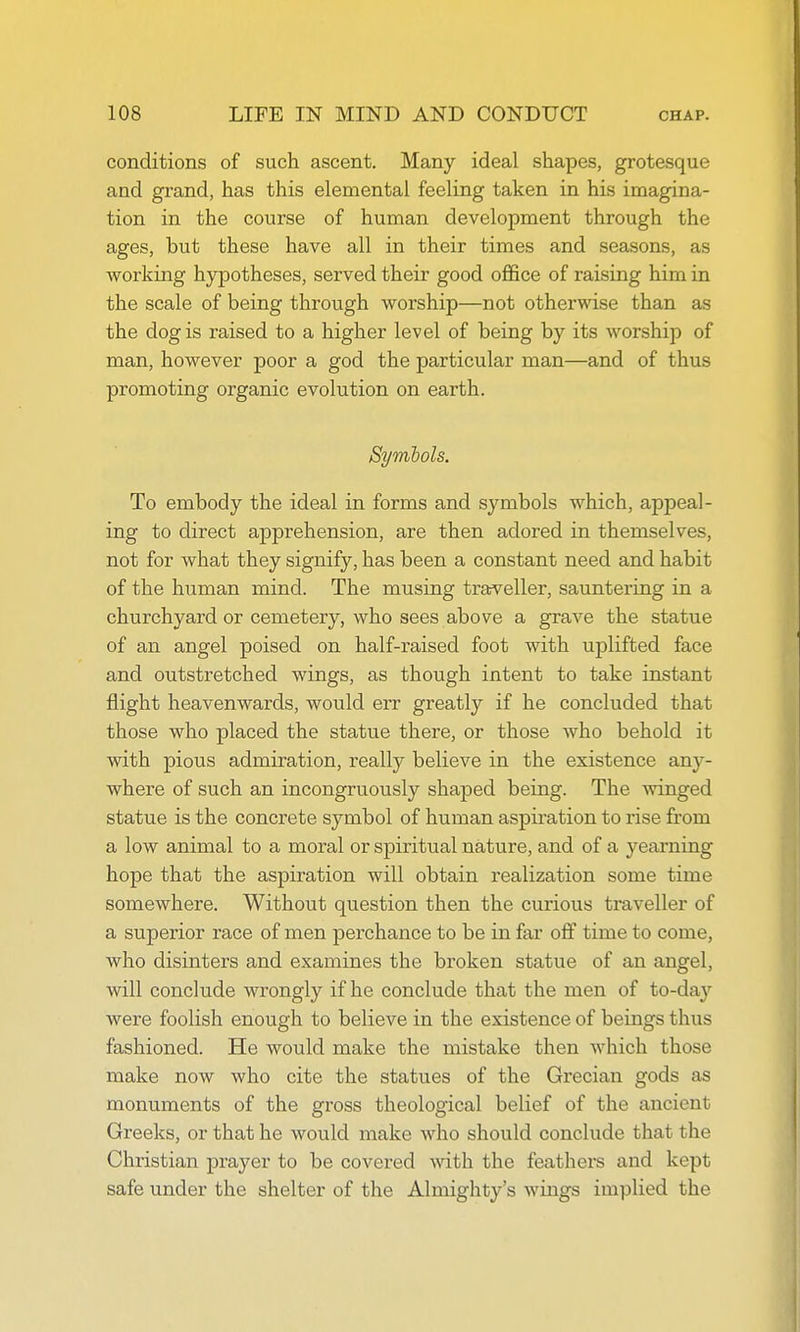 conditions of such ascent. Many ideal shapes, grotesque and grand, has this elemental feeling taken in his imagina- tion in the course of human development through the ages, but these have all in their times and seasons, as Avorking hypotheses, served their good office of raising him in the scale of being through worship—not otherwise than as the dog is raised to a higher level of being by its worship of man, however poor a god the particular man—and of thus promoting organic evolution on earth. Symbols. To embody the ideal in forms and symbols which, appeal- ing to direct apprehension, are then adored in themselves, not for what they signify, has been a constant need and habit of the human mind. The musing traveller, sauntering in a churchyard or cemetery, who sees above a grave the statue of an angel poised on half-raised foot with uplifted face and outstretched wings, as though intent to take instant flight heavenwards, would err greatly if he concluded that those who placed the statue there, or those who behold it with pious admiration, really believe in the existence any- where of such an incongruously shaped being. The winged statue is the concrete symbol of human aspiration to rise from a low animal to a moral or sj)iritual nature, and of a yearning hope that the aspiration will obtain realization some time somewhere. Without question then the curious traveller of a superior race of men perchance to be in far off time to come, who disinters and examines the broken statue of an angel, will conclude wrongly if he conclude that the men of to-day were foolish enough to believe in the existence of beings thus fashioned. He would make the mistake then which those make now who cite the statues of the Grecian gods as monuments of the gross theological belief of the ancient Greeks, or that he would make who should conclude that the Christian prayer to be covered with the feathers and kept safe under the shelter of the Almighty's wings implied the