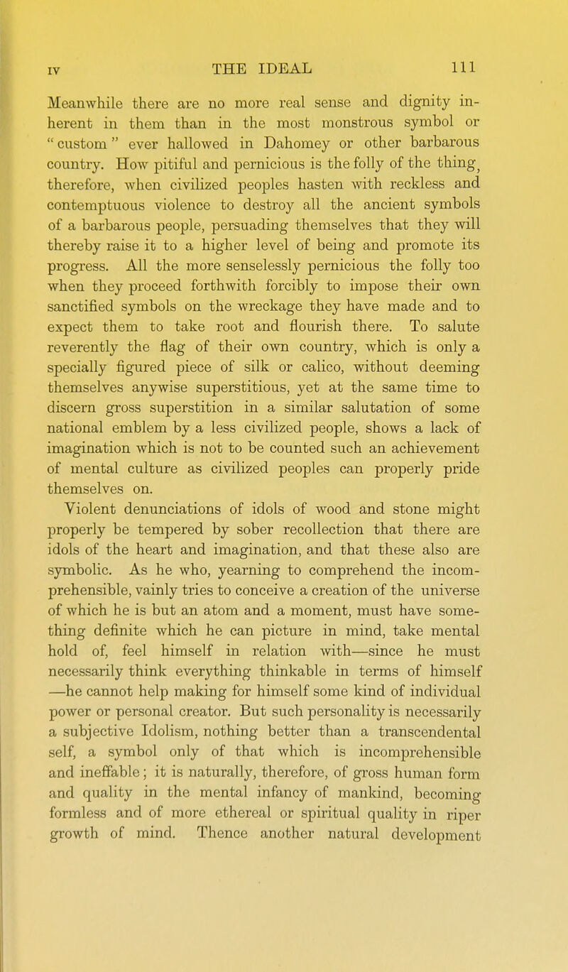 Meanwhile there are no more real sense and dignity in- herent in them than in the most monsti-ous symbol or  custom  ever hallowed in Dahomey or other barbarous country. How pitiful and pernicious is the folly of the things therefore, when civilized peoples hasten with reckless and contemptuous violence to destroy all the ancient symbols of a barbarous people, persuading themselves that they will thereby raise it to a higher level of being and promote its progress. All the more senselessly pernicious the folly too when they proceed forthwith forcibly to impose their own sanctified symbols on the wreckage they have made and to expect them to take root and flourish there. To salute reverently the flag of their own country, which is only a specially figured piece of silk or calico, without deeming themselves anywise superstitious, yet at the same time to discern gross superstition in a similar salutation of some national emblem by a less civilized people, shows a lack of imagination which is not to be counted such an achievement of mental culture as civilized peoples can properly pride themselves on. Violent denunciations of idols of wood and stone might properly be tempered by sober recollection that there are idols of the heart and imagination, and that these also are symbolic. As he who, yearning to comprehend the incom- prehensible, vainly tries to conceive a creation of the universe of which he is but an atom and a moment, must have some- thing definite which he can picture in mind, take mental hold of, feel himself in relation with—since he must necessarily think everything thinkable in terms of himself —he cannot help making for himself some kind of individual power or personal creator. But such personality is necessarily a subjective Idolism, nothing better than a transcendental self, a symbol only of that which is incomjDrehensible and ineffable; it is naturally, therefore, of gross human form and quality in the mental infancy of mankind, becoming formless and of more ethereal or spiritual quality in riper growth of mind. Thence another natural development