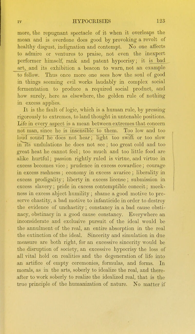 more, the repugnant spectacle of it when it overleaps the mean and is overdone does good by provoking a revolt of healthy disgust, indignation and contempt. No one affects to admire or ventures to praise, not even the inexpert performer himself, rank and patent hypocrisy; it is bad _ art, and its exhibition a beacon to warn, not an example to follow. Thus once more one sees how the soul of good in things seeming evil works laudably in complex social fermentation to produce a required social product, and how surely, here as elsewhere, the golden rule of nothing in excess applies. It is the fault of logic, which is a human rule, by joressing rigorously to extremes, to land thought in untenable positions. Life in every aspect is a mean between extremes that concern not man, since he is insensible to them. Too low and too loud sound he does not hear; light too swift or too slow in*Tfs undulations he does not see; too great cold and too great heat he cannot feel; too much and too little food are alike hurtful; passion rightly ruled is virtue, and virtue in excess becomes vice ; prudence in excess cowardice; courage in excess rashness ; economy in excess avarice ; liberality in excess prodigality; liberty in excess license; submission in excess slavery; pride in excess contemptible conceit; meek- ness in excess abject humility ; shame a good motive to pre- serve chastity, a bad motive to infanticide in order to destroy the evidence of unchastity; constancy in a bad cause obsti- nacy, obstinacy in a good cause constancy. Everywhere an inconsiderate and exclusive pursuit of the ideal would be the annulment of the real, an entire absorption in the real the extinction of the ideal. Sincerity and simulation in due measure are both right, for an excessive sincerity would be the disruption of society, an excessive hypocrisy the loss of all vital hold on realities and the degeneration of life into an artifice of empty ceremonies, formulas, and forms. In morals, as in the arts, soberly to idealize the real, and there- after to work soberly to realize the idealized real, that is the true principle of the humanization of nature. No matter if