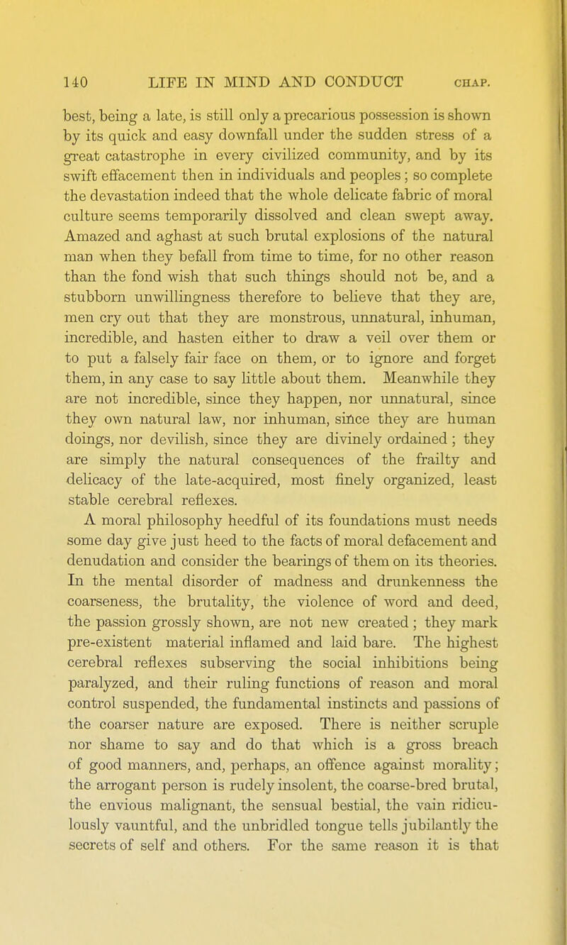 best, being a late, is still only a precarious possession is shown by its quick and easy downfall under the sudden stress of a great catastrophe in every civilized community, and by its swift effacement then in individuals and peoples; so complete the devastation indeed that the whole delicate fabric of moral culture seems temporarily dissolved and clean swept away. Amazed and aghast at such brutal explosions of the natural man when they befall from time to time, for no other reason than the fond wish that such things should not be, and a stubborn unwillingness therefore to believe that they are, men cry out that they are monstrous, unnatural, inhuman, incredible, and hasten either to draw a veil over them or to put a falsely fair face on them, or to ignore and forget them, in any case to say little about them. Meanwhile they are not incredible, since they happen, nor unnatural, since they own natural law, nor inhuman, since they are human doings, nor devilish, since they are divinely ordained ; they are simply the natural consequences of the frailty and delicacy of the late-acquired, most finely organized, least stable cerebral reflexes. A moral philosophy heedful of its foundations must needs some day give just heed to the facts of moral defacement and denudation and consider the bearings of them on its theories. In the mental disorder of madness and drunkenness the coarseness, the brutality, the violence of word and deed, the passion grossly shown, are not new created ; they mark pre-existent material inflamed and laid bare. The highest cerebral reflexes subserving the social inhibitions being paralyzed, and their ruling functions of reason and moral control suspended, the fundamental instincts and passions of the coarser nature are exposed. There is neither scruple nor shame to say and do that which is a gross breach of good manners, and, perhaps, an offence against morality; the arrogant person is rudely insolent, the coarse-bred brutal, the envious malignant, the sensual bestial, the vain ridicu- lously vauntful, and the unbridled tongue tells jubilantly the secrets of self and others. For the same reason it is that